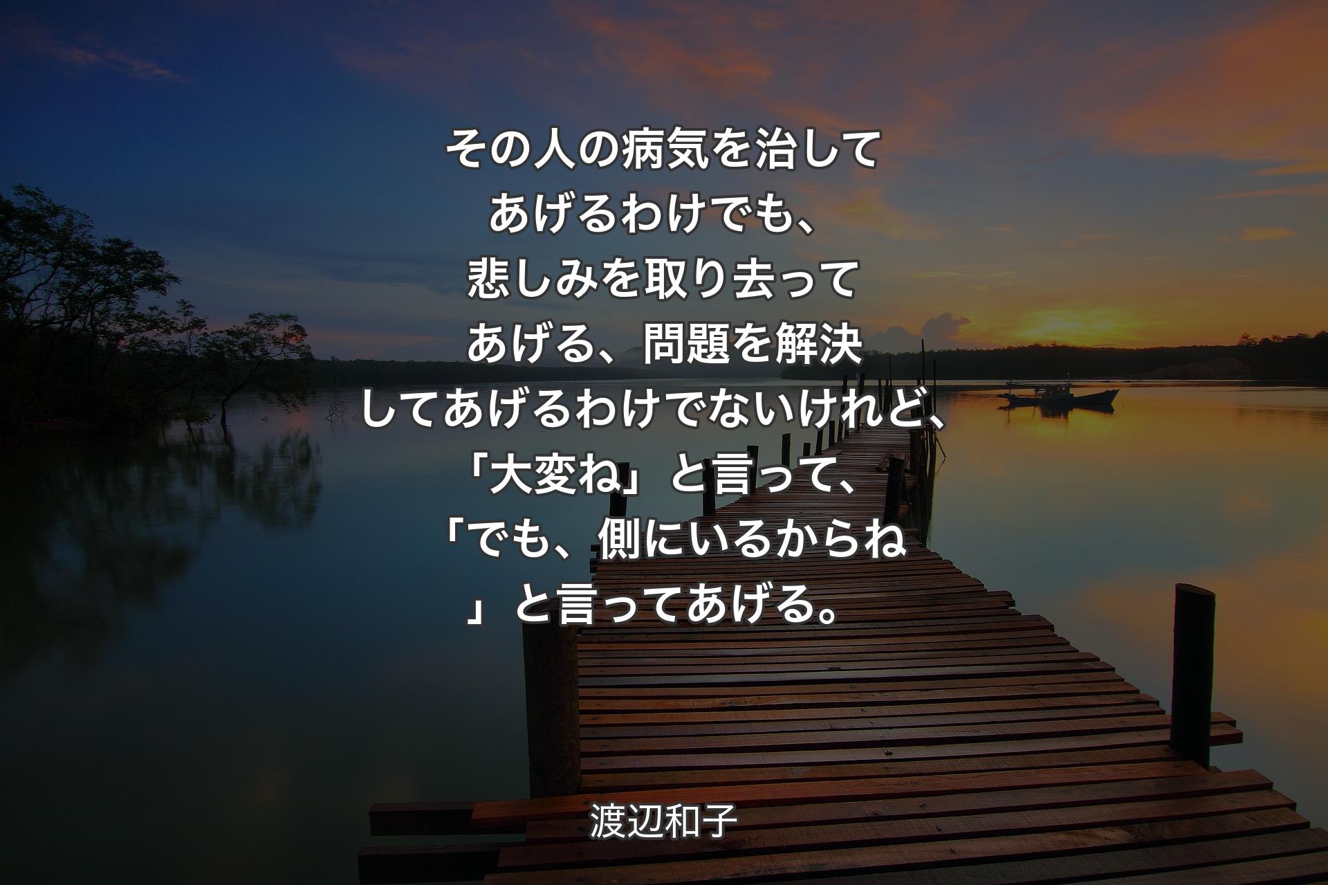 【背景3】その人の病気を治してあげるわけでも、悲しみを取り去ってあげる、問題を解決してあげるわけでないけれど、「大変ね」と言って、「でも、側にいるからね」と言ってあげる。 - 渡辺和子