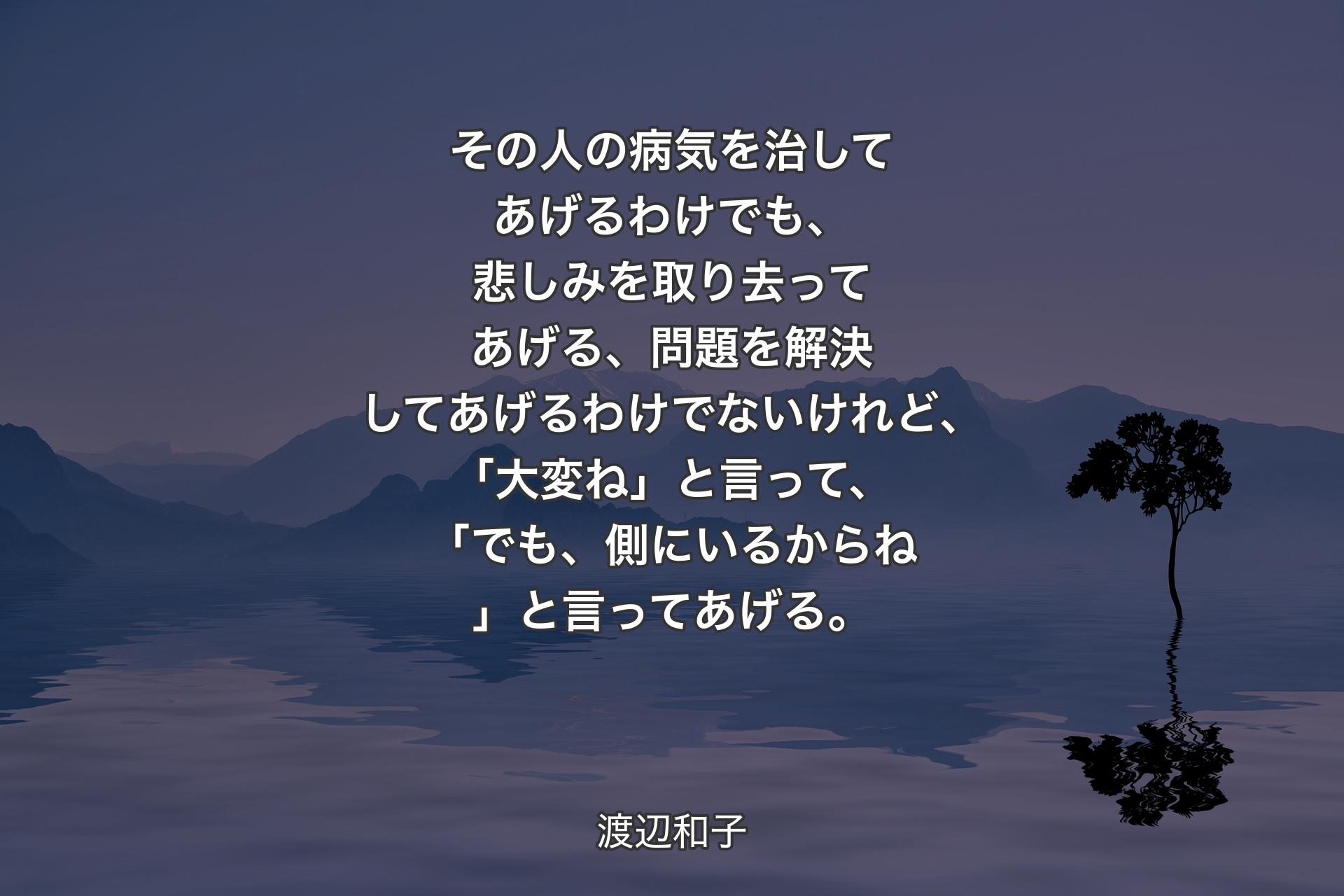 【背景4】その人の病気を治してあげるわけでも、悲しみを取り去ってあげる、問題を解決してあげるわけでないけれど、「大変ね」と言って、「でも、側にいるからね」と言ってあげる。 - 渡辺和子