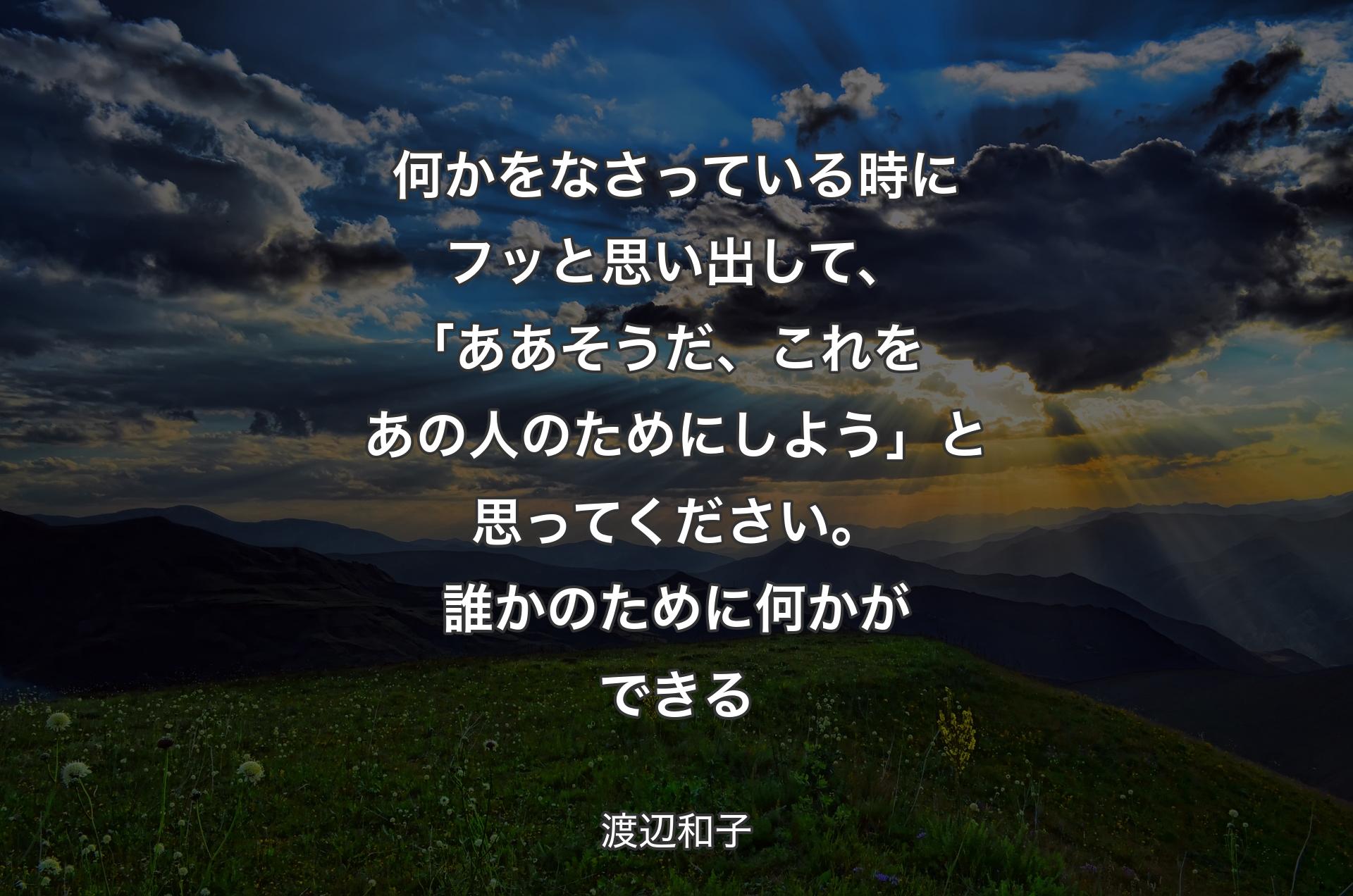 何かをなさっている時にフッと思い出して、｢ああそうだ、これをあの人のためにしよう」と思ってください。誰かのために何かができる - 渡辺和子