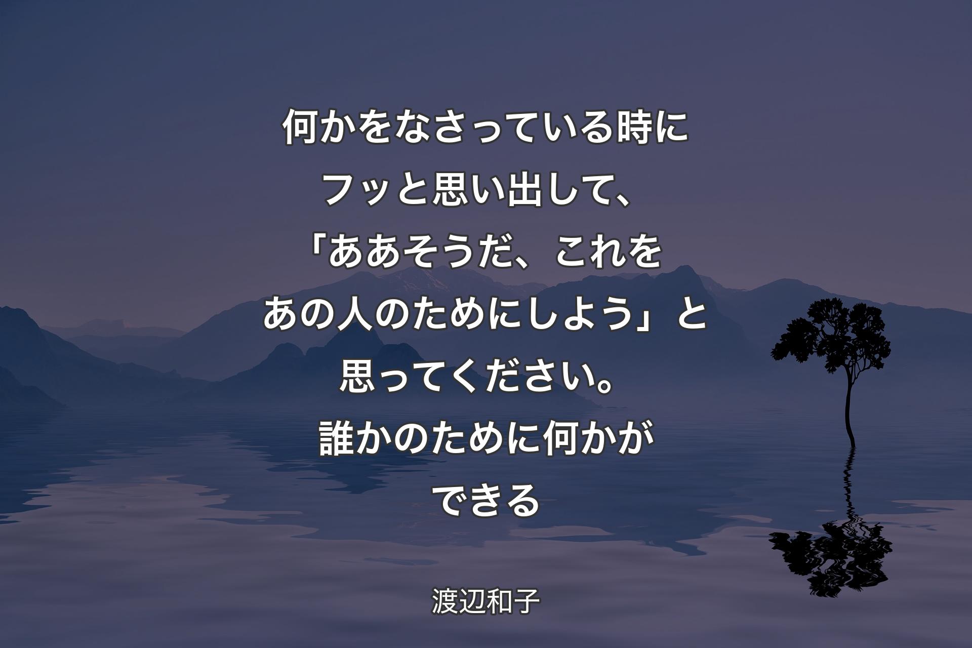 【背景4】何かをなさっている時にフッと思い出して、｢ああそうだ、これをあの人のためにしよう」と思ってください。誰かのために何かができる - 渡辺和子