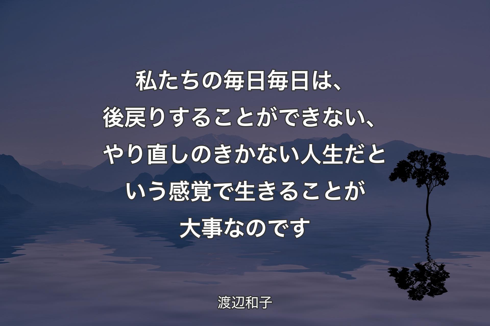 私たちの毎日毎日は、後戻りすることができない、やり直しのきかない人生だという感覚で生きることが大事なのです - 渡辺和子