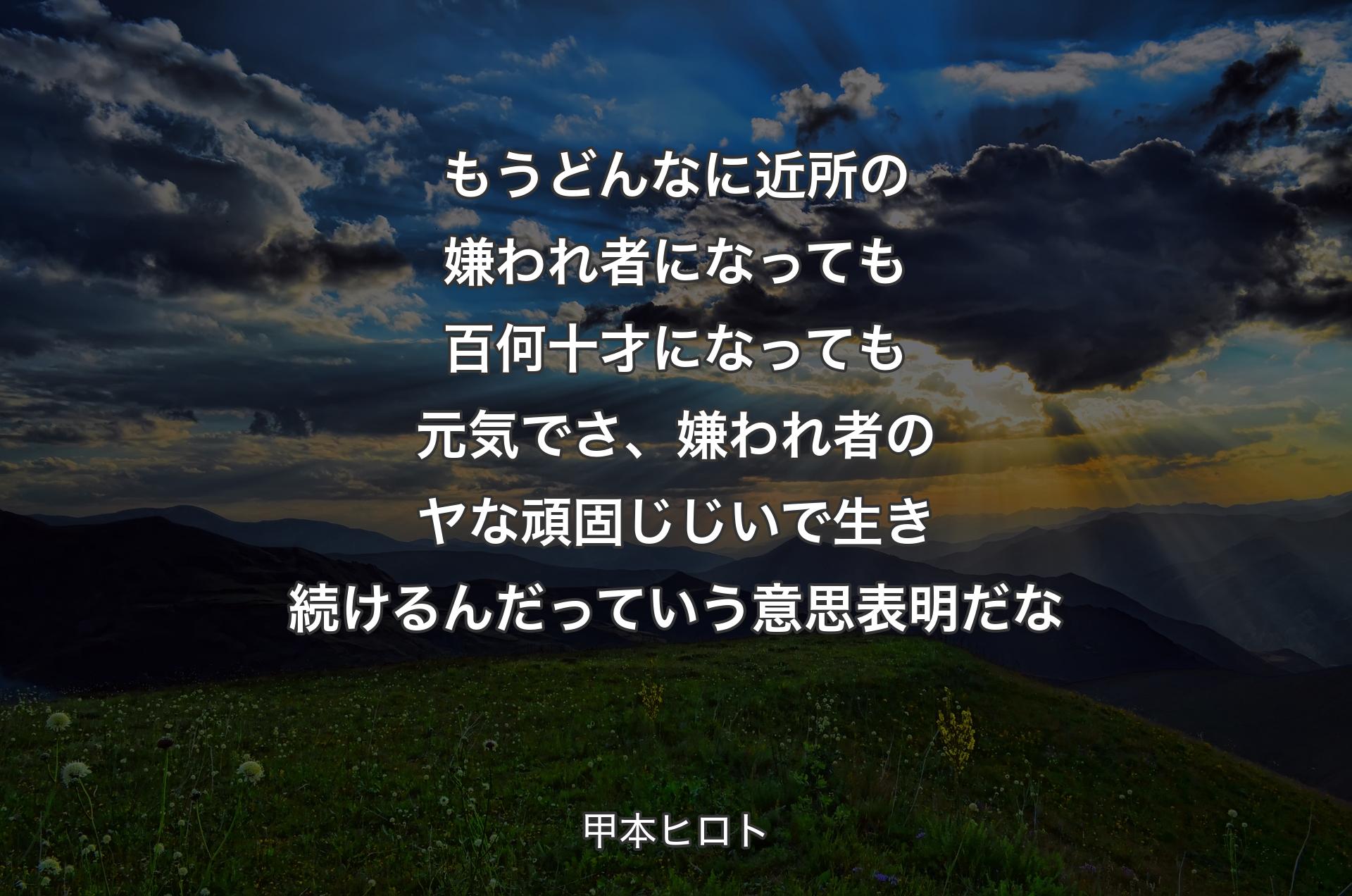 もうどんなに近所の嫌われ者になっても百何十才になっても元気でさ、嫌われ者のヤな頑固じじいで生き続けるんだっていう意思表明だな - 甲本ヒロト