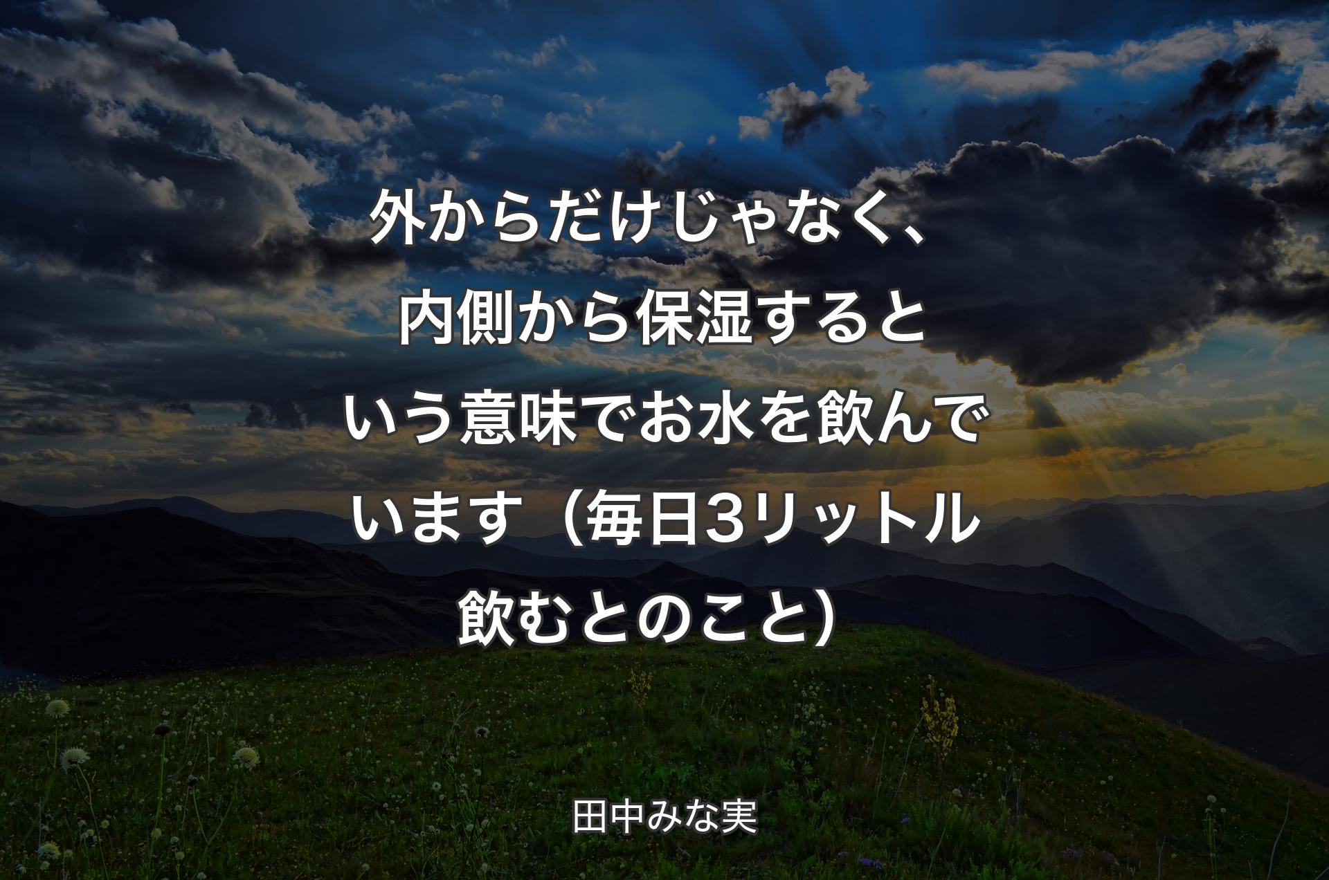 外からだけじゃなく、内側から保湿するという意味でお水を飲んでいます（毎日3リットル飲むとのこと） - 田中みな実