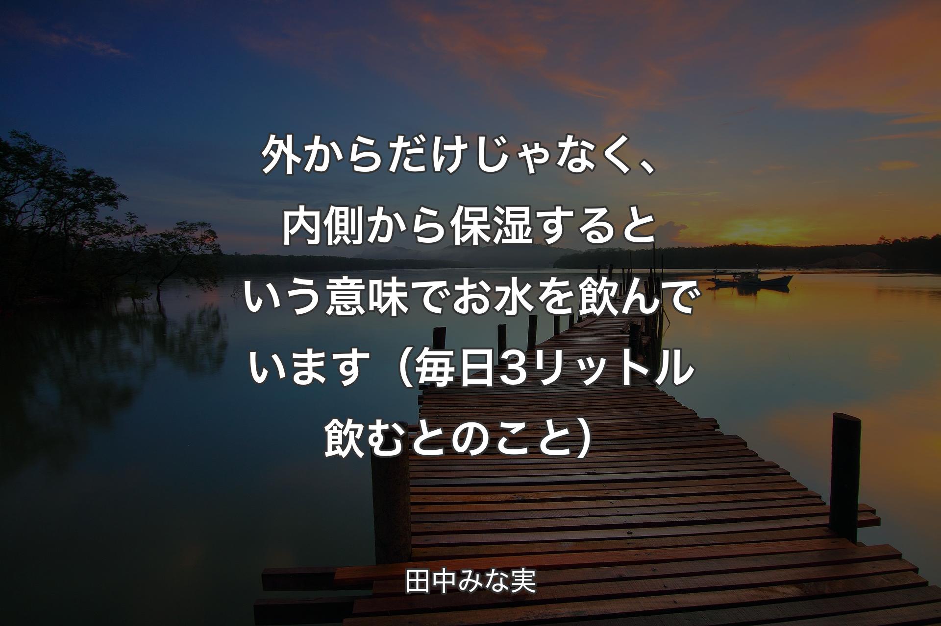 外からだけじゃなく、内側から保湿するという意味でお水を飲んでいます（毎日3リットル飲むとのこと） - 田中みな実