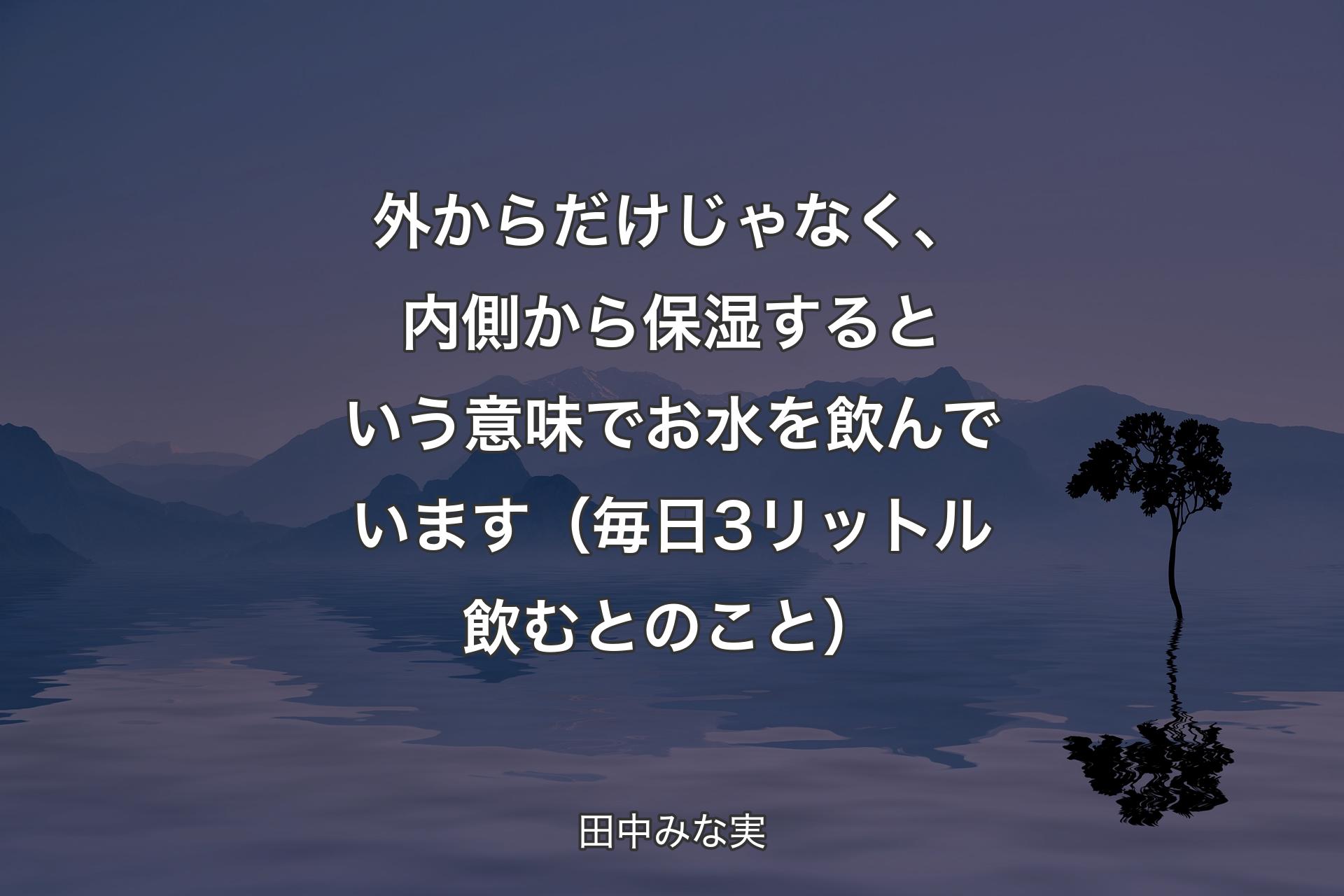 【背景4】外からだけじゃなく、内側から保湿するという意味でお水を飲んでいます（毎日3リットル飲むとのこと） - 田中みな実