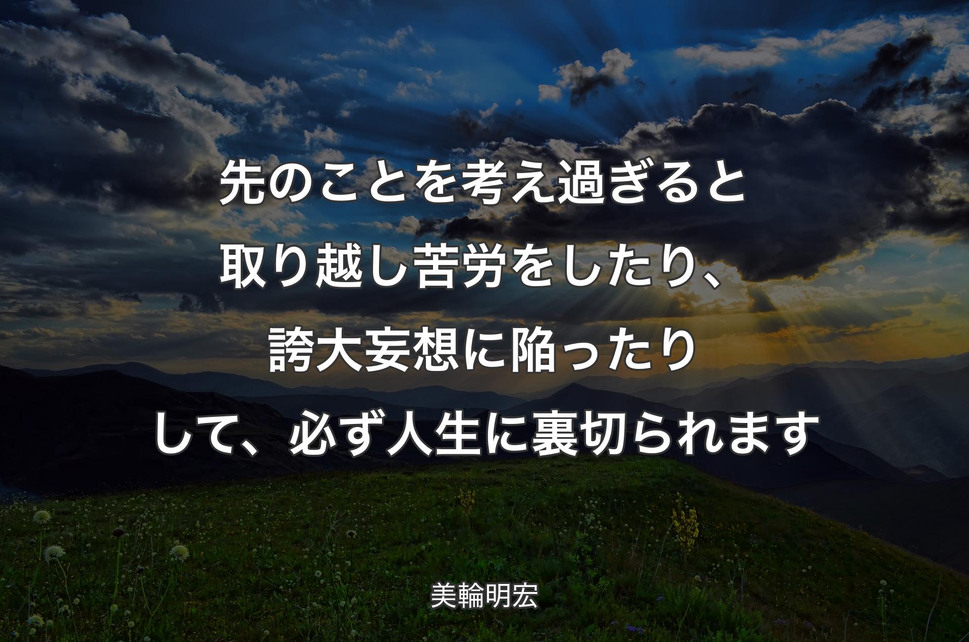 先のことを考え過ぎると取り越し苦労をしたり、誇大妄想に陥ったりして、必ず人生に裏切られます - 美輪明宏