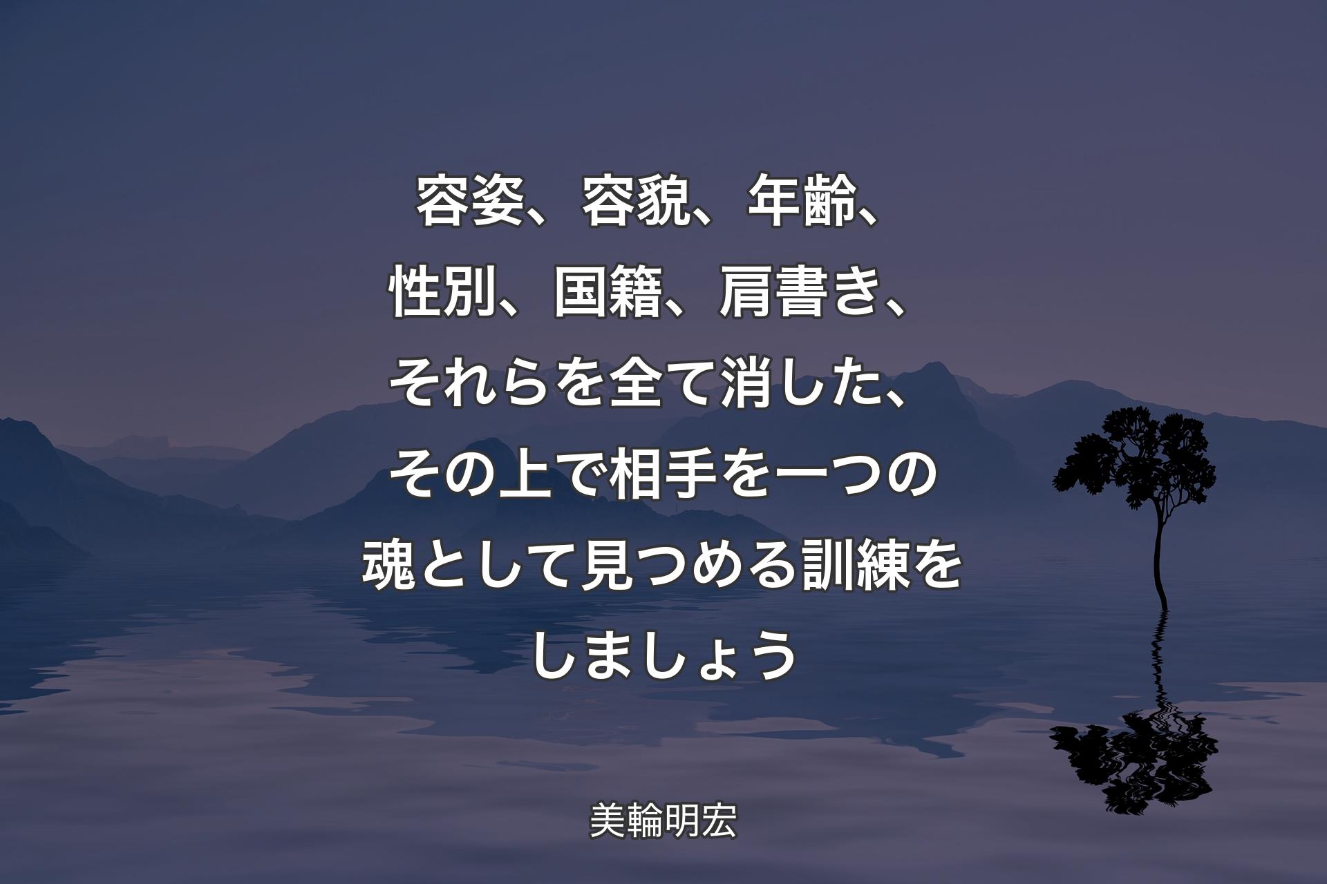 【背景4】容姿、容貌、年齢、性別、国籍、肩書き、それらを全て消した、その上で相手を一つの魂として見つめる訓練をしましょう - 美輪明宏