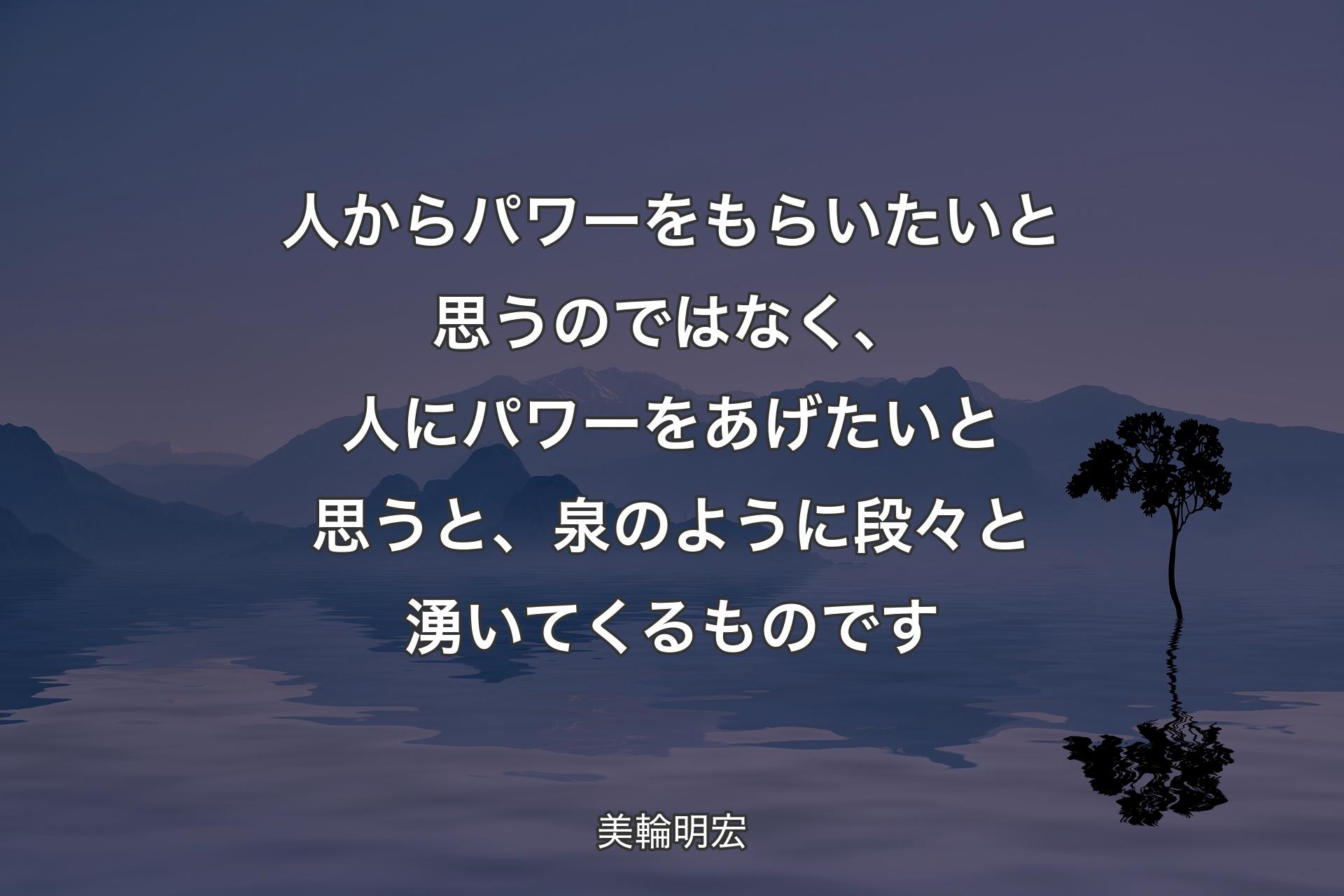 【背景4】人からパワーをもらいたいと思うのではなく、人にパワーをあげたいと思うと、泉のように段々と湧いてくるものです - 美輪明宏