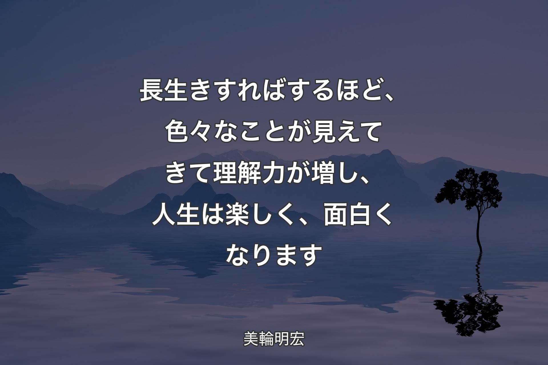 長生きすればするほど、色々なことが見えてきて理解力が増し、人生は楽しく、面白くなります - 美輪明宏