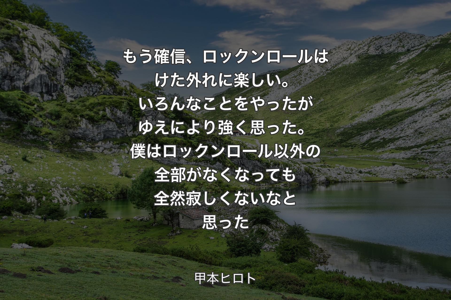 もう確信、ロックンロールはけ�た外れに楽しい。いろんなことをやったがゆえにより強く思った。僕はロックンロール以外の全部がなくなっても全然寂しくないなと思った - 甲本ヒロト