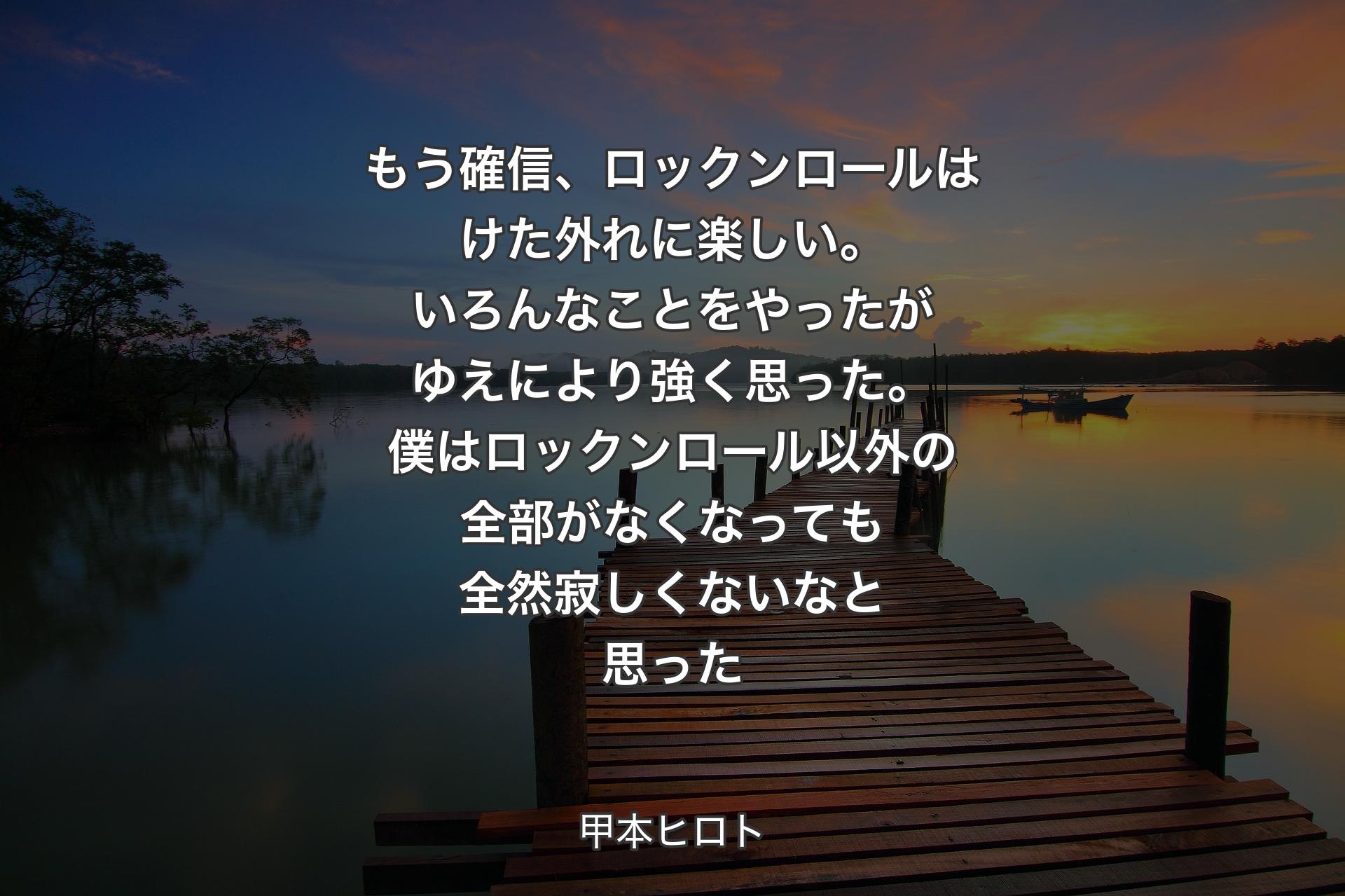 もう確信、ロックンロールはけた外れに楽しい。いろんなことをやったがゆえにより強く思った。僕はロックンロール以外の全部がなくなっても全然寂しくないなと思った - 甲本ヒロト