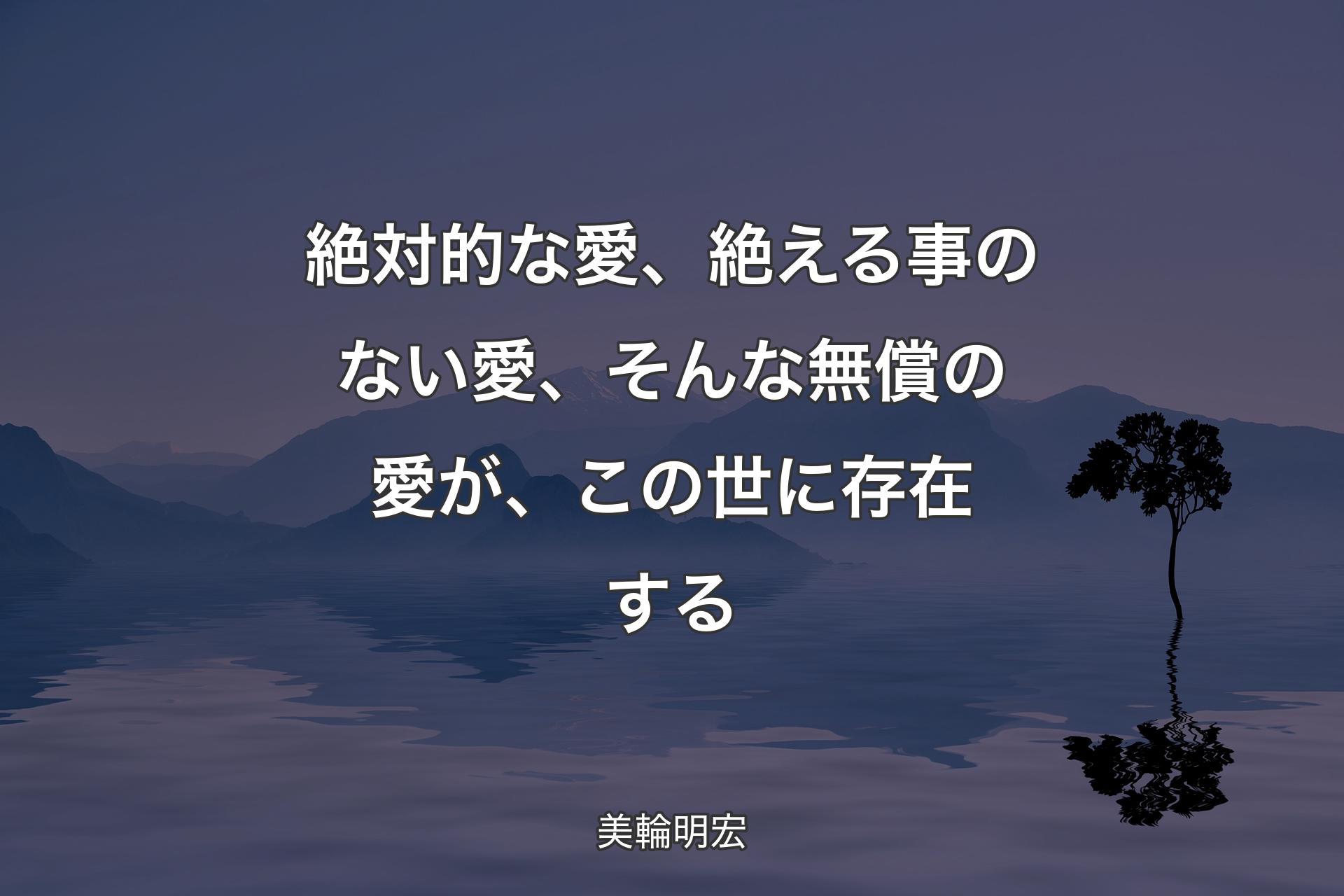 【背景4】絶対的な愛、絶える事のない愛、そんな無償の愛が、この世に存在する - 美輪明宏