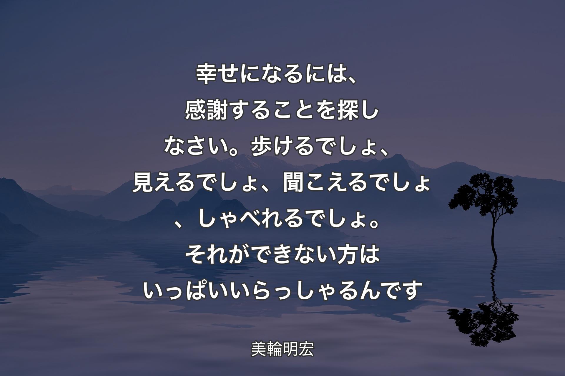 【背景4】幸せになるには、感謝することを探しなさい。歩けるでしょ、見えるでしょ、聞こえるでしょ、しゃべれるでしょ。それができない方はいっぱいいらっしゃるんです - 美輪明宏