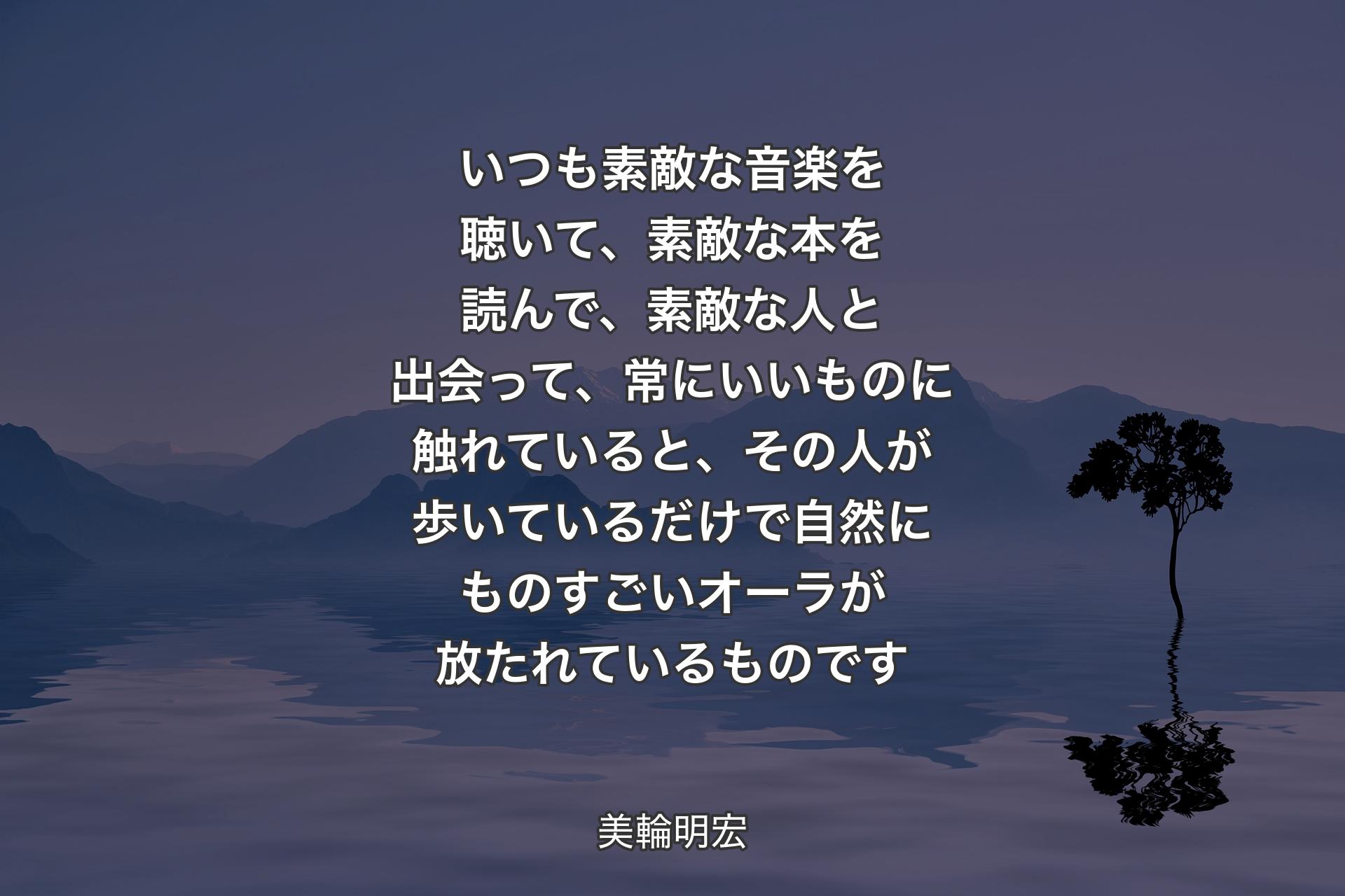 いつも素敵な音楽を聴いて、素敵な本を読んで、素敵な人と出会って、常にいいものに触れていると、その人が歩いているだけで自然にものすごいオーラが放たれているものです - 美輪明宏