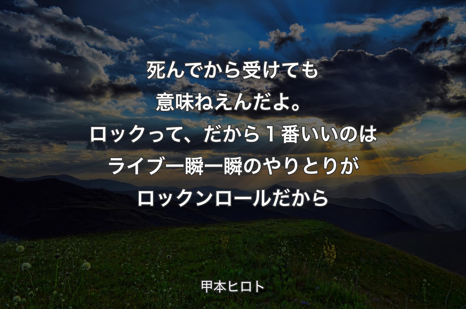 死んでから受けても意味ねえんだよ。ロックって、だから１番いいのはライブ一瞬一瞬のやりとりがロックンロールだから - 甲本ヒロト