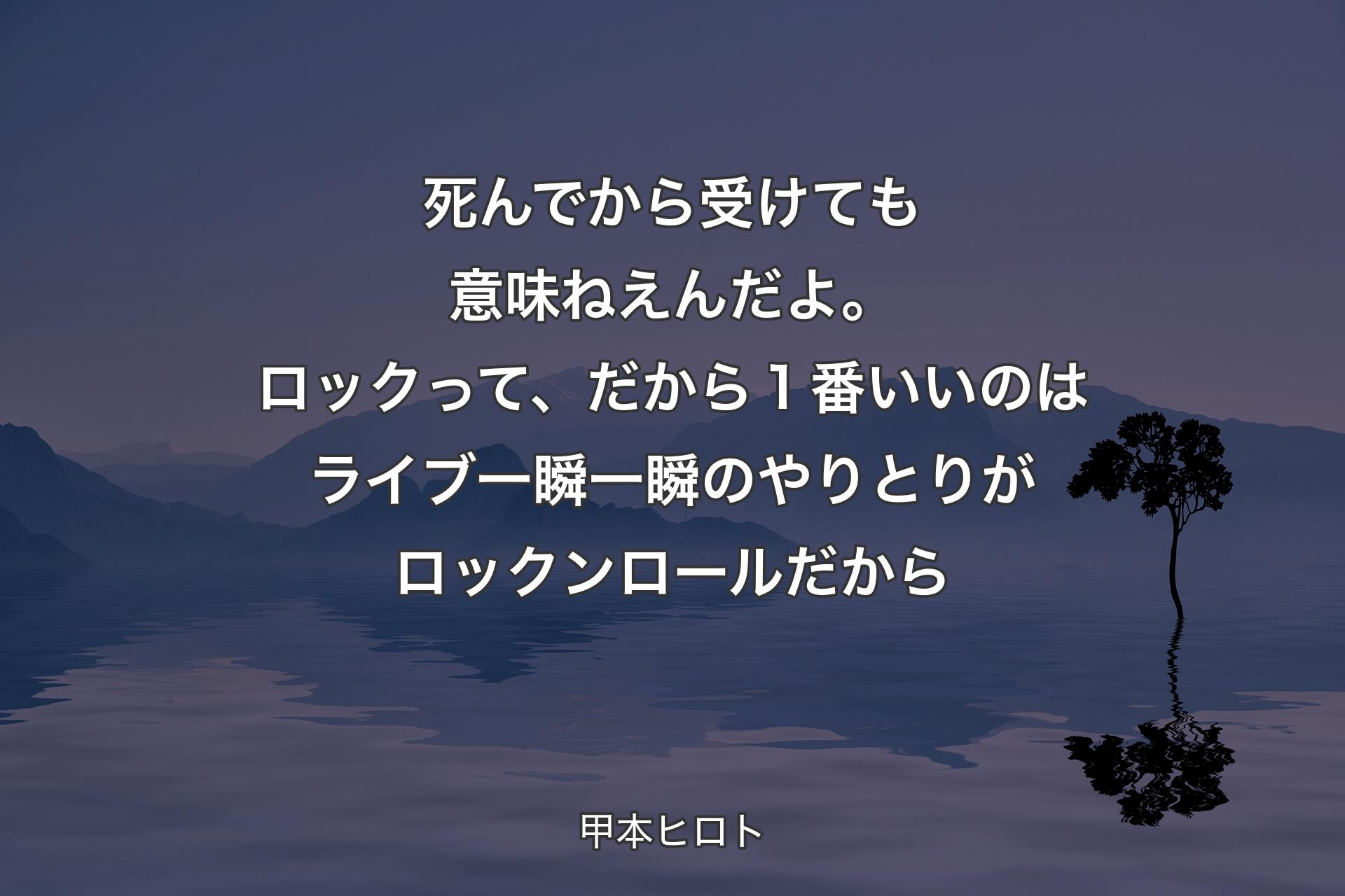 【背景4】死んでから受けても意味ねえんだよ。ロックって、だから１番いいのはライブ一瞬一瞬のやりとりがロックンロールだから - 甲本ヒロト