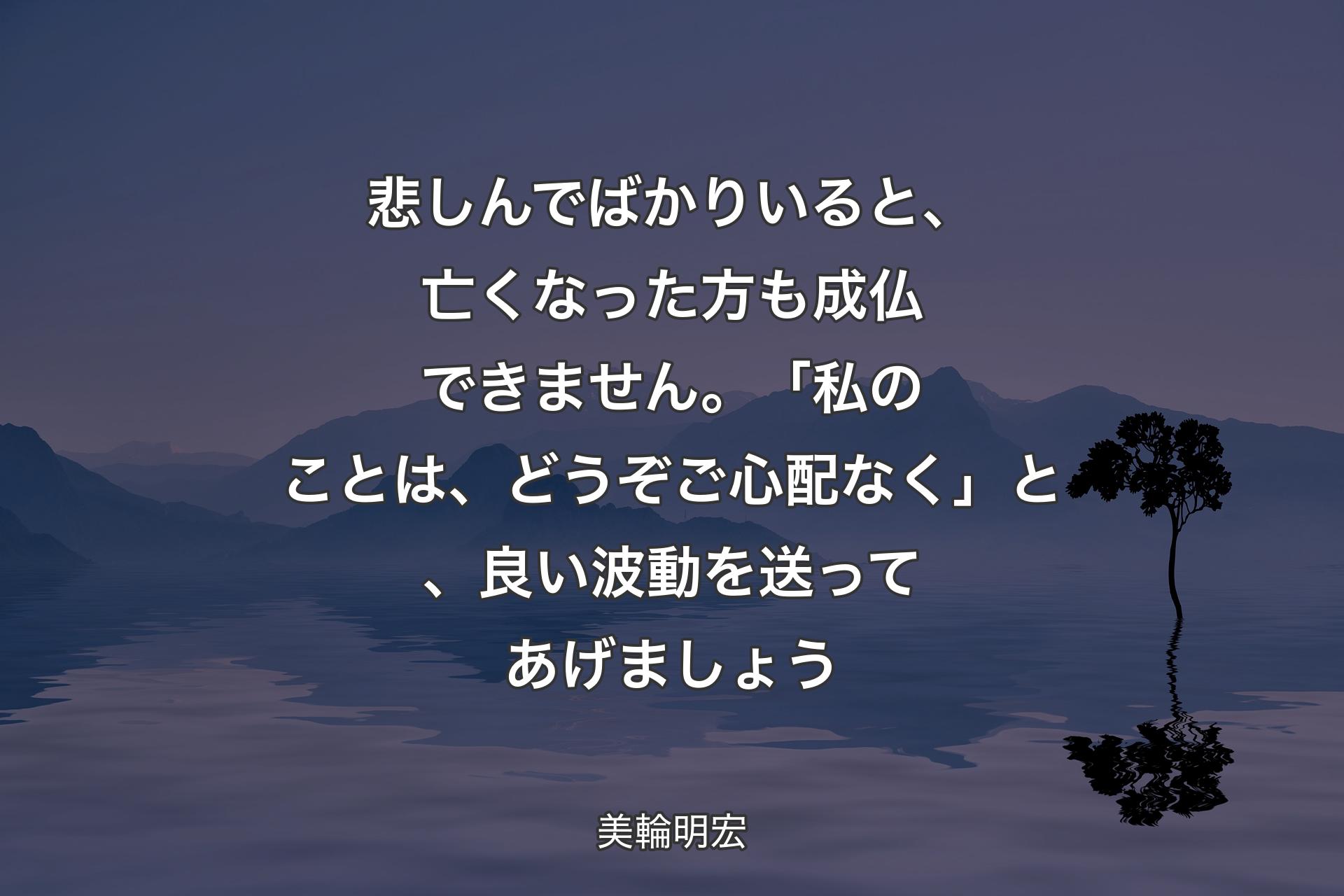 悲しんでばかりいると、亡くなった方も成仏できません。「私のことは、どうぞご心配なく」と、良い波動を送ってあげましょう - 美輪明宏