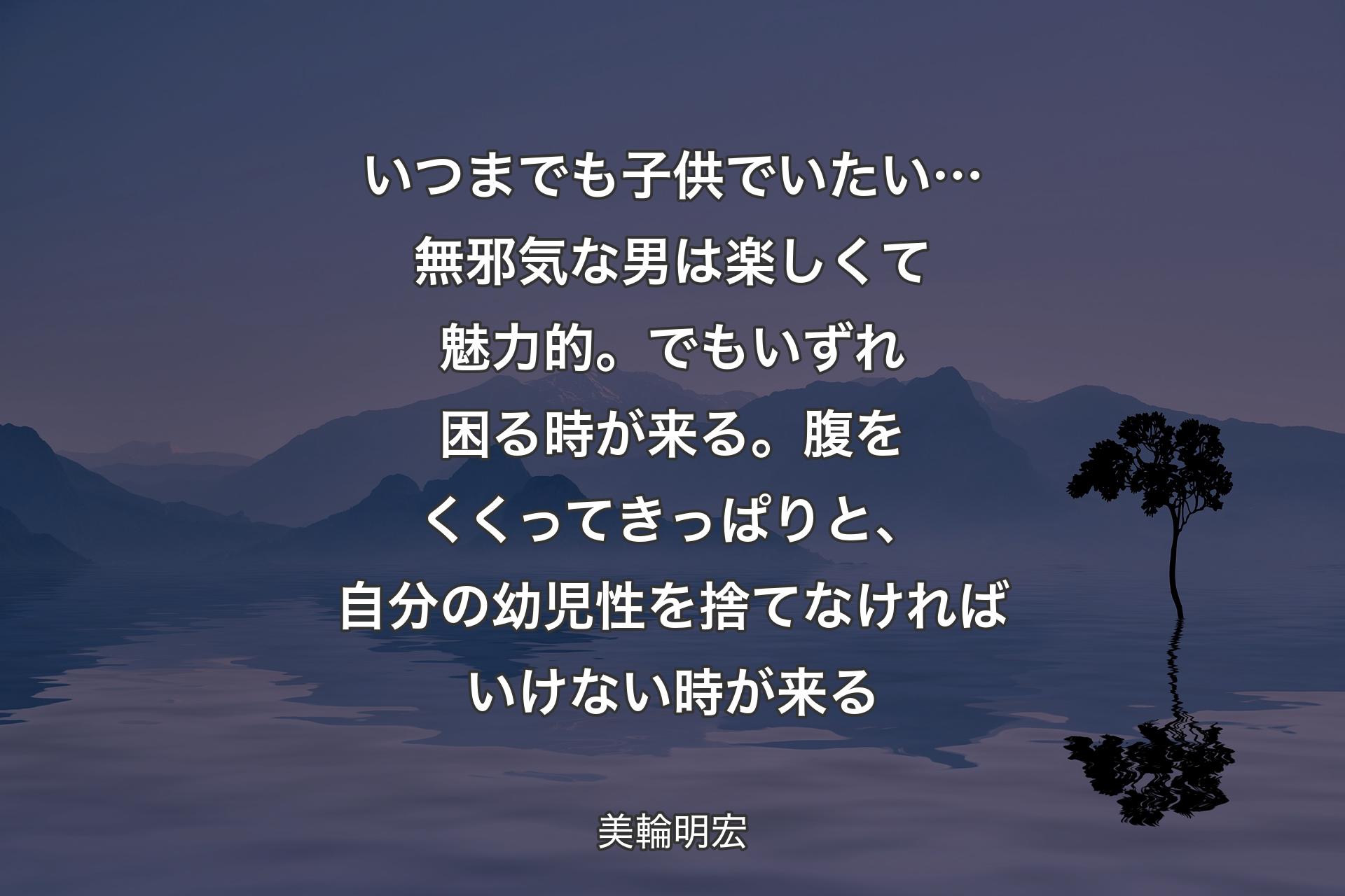 【背景4】いつまでも子供でいたい…無邪気な男は楽しくて魅力的。でもいずれ困る時が来る。腹をくくってきっぱりと、自分の幼児性を捨てなければいけない時が来る - 美輪明宏