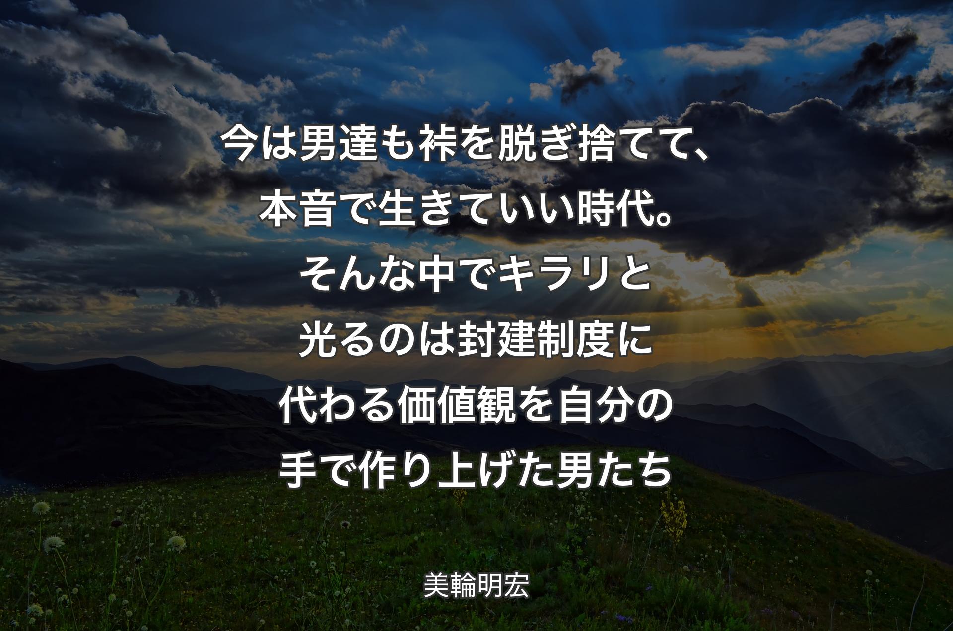 今は男達も裃を脱ぎ捨てて、本音で生きていい時代。そんな中でキラリと光るのは封建制度に代わる価値観を自分の手で作り上げた男たち - 美輪明宏