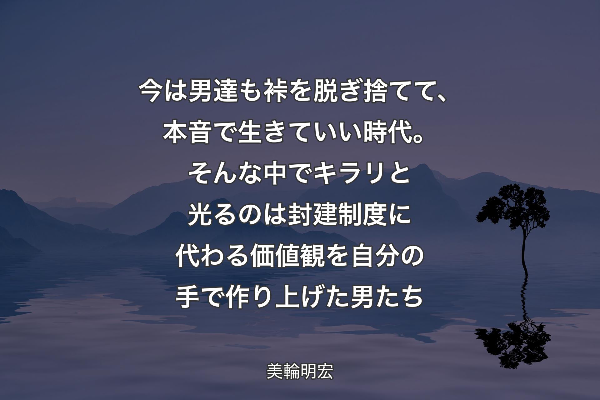 【背景4】今は男達も裃を脱ぎ捨てて、本音で生きていい時代。そんな中でキラリと光るのは封建制度に代わる価値観を自分の手で作り上げた男たち - 美輪明宏