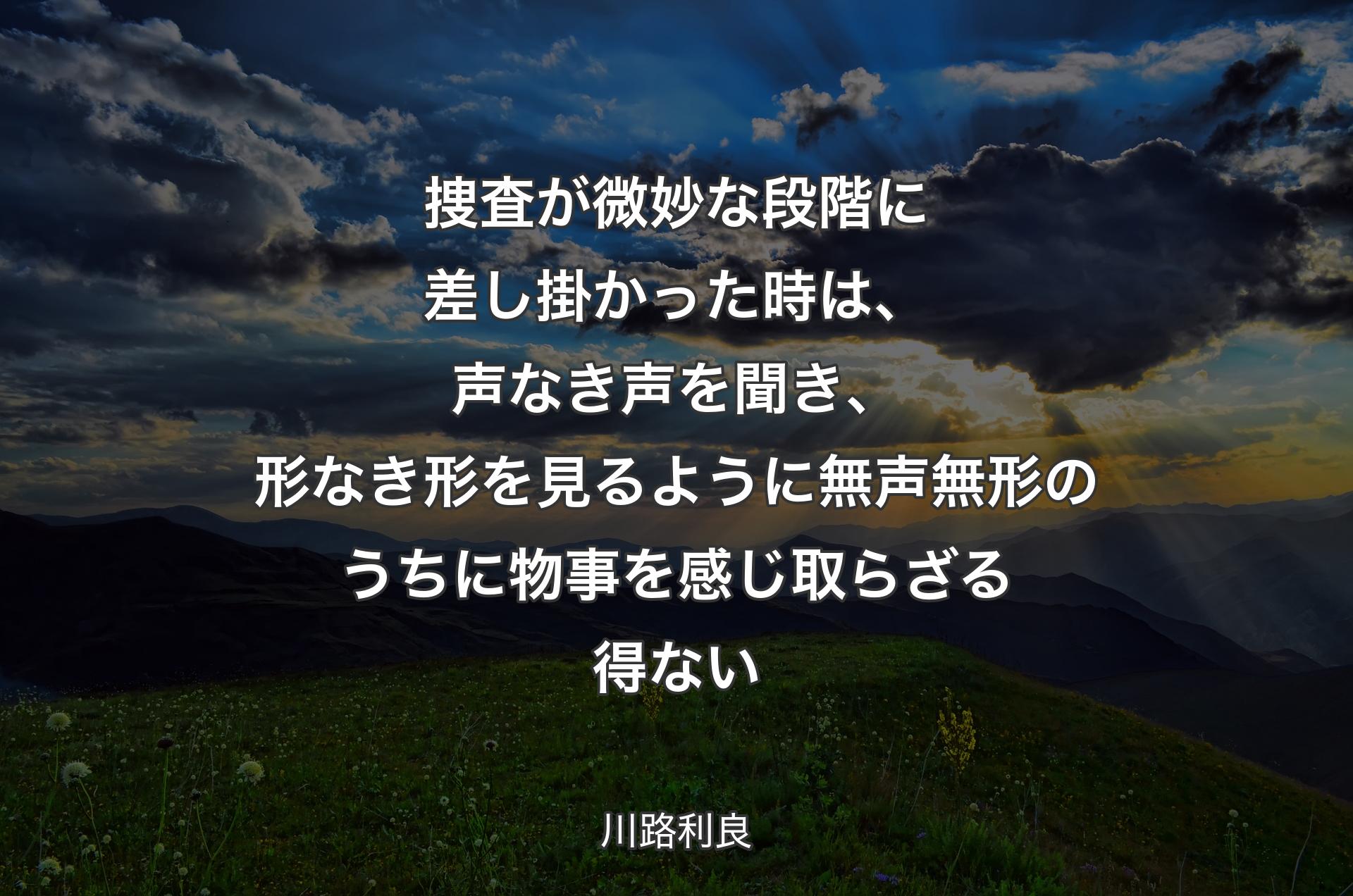 捜査が微妙な段階に差し掛かった時は、声なき声を聞き、形なき形を見るように無声無形のうちに物事を感じ取らざる得ない - 川路利良