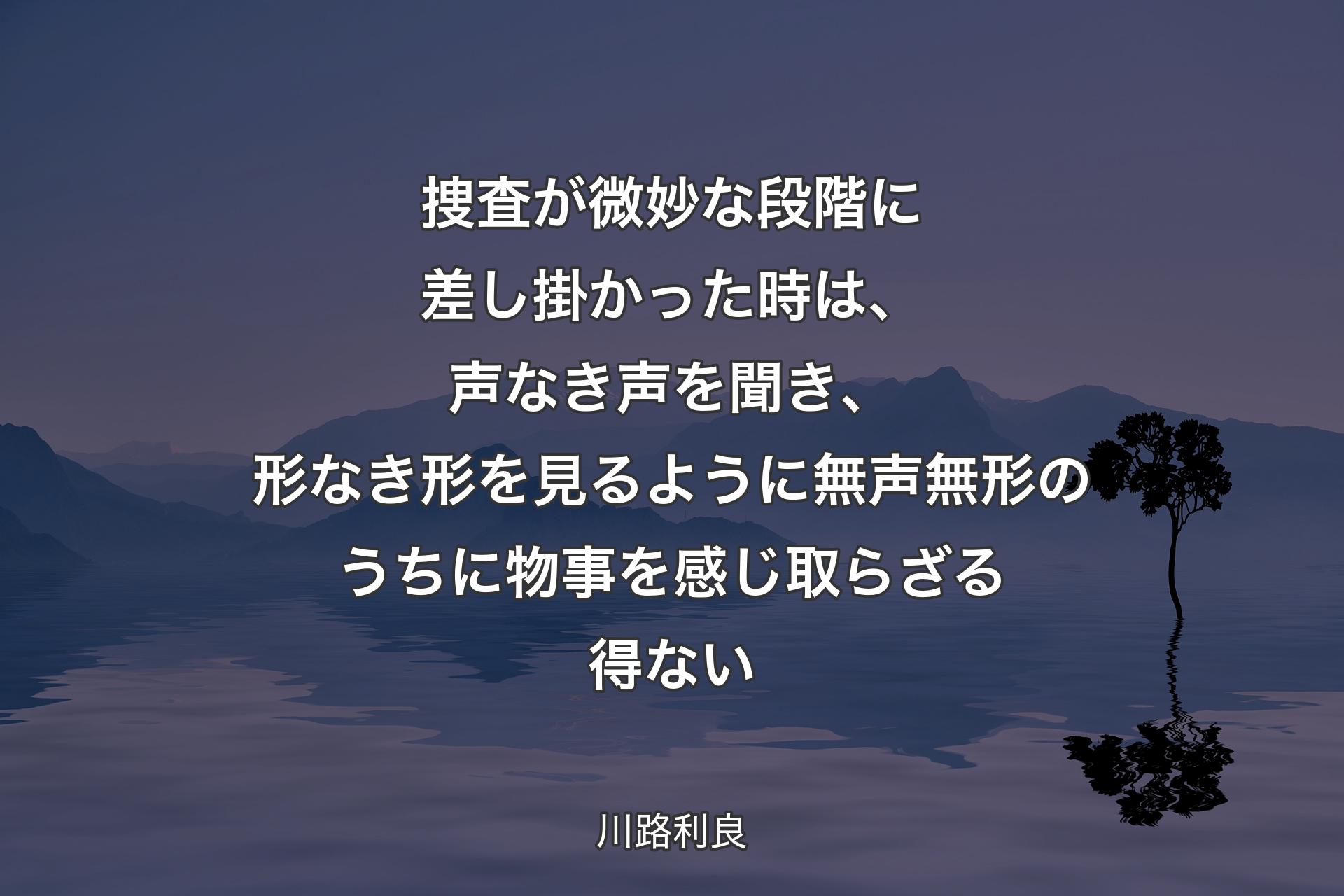 捜査が微妙な段階に差し掛かった時は、声なき声を聞き、形なき形を見るように無声無形のうちに物事を感じ取らざる得ない - 川路利良