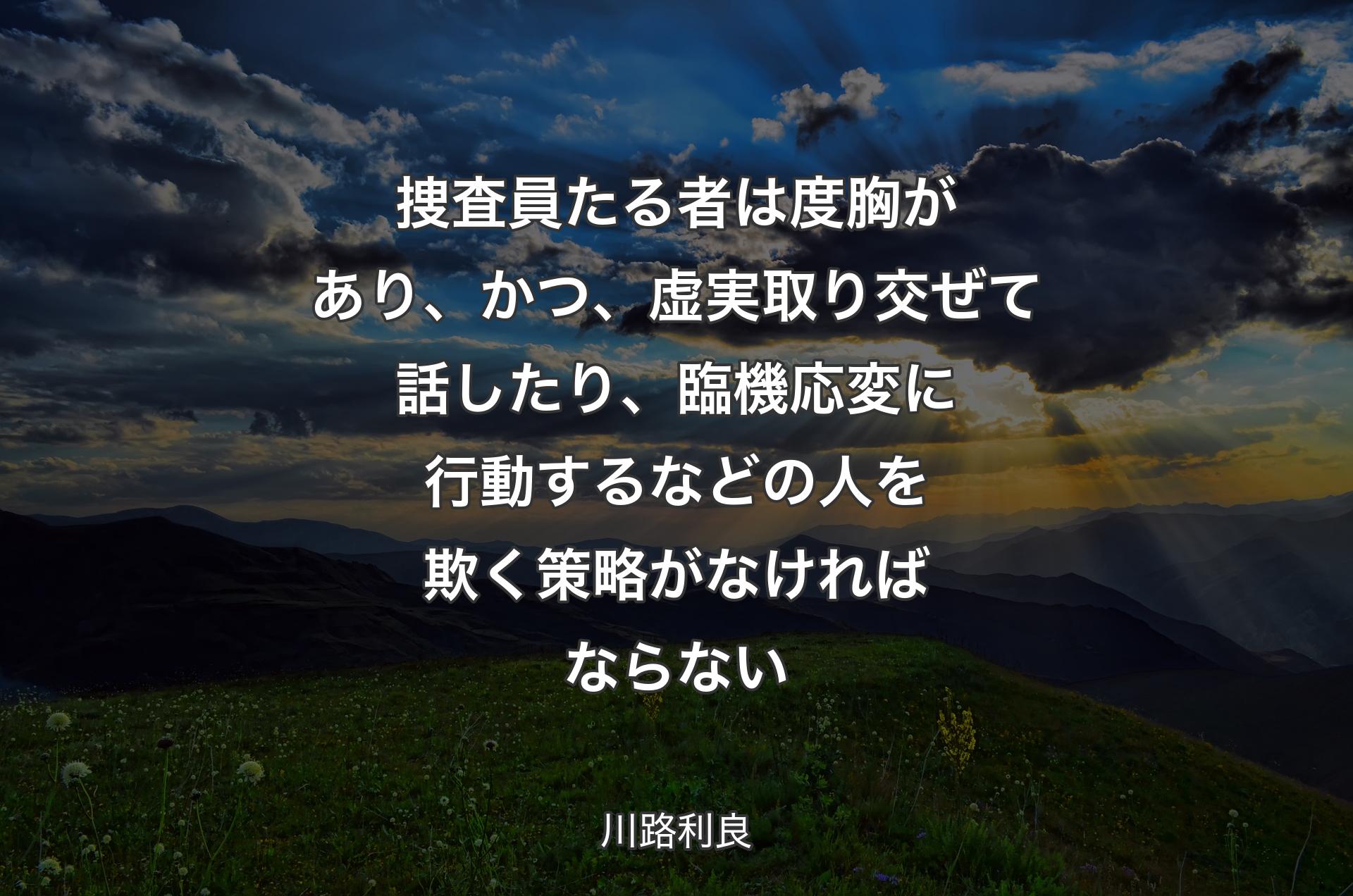 捜査員たる者は度胸があり、かつ、虚実取り交ぜて話したり、臨機応変に行動するなどの人を欺く策略がなければならない - 川路利良