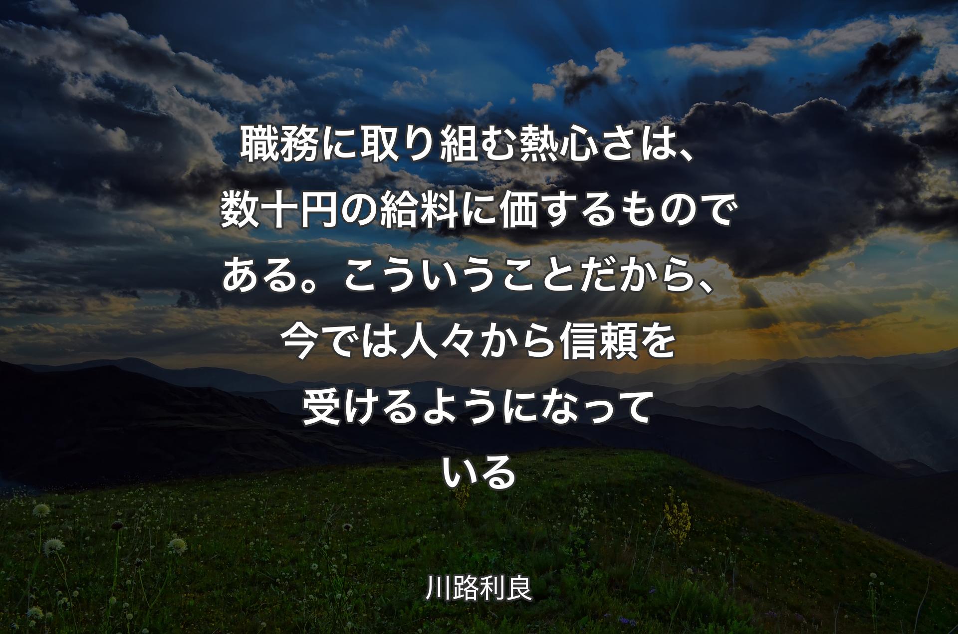 職務に取り組む熱心さは、数十円の給料に価するものである。こういうことだから、今では人々から信頼を受けるようになっている - 川路利良