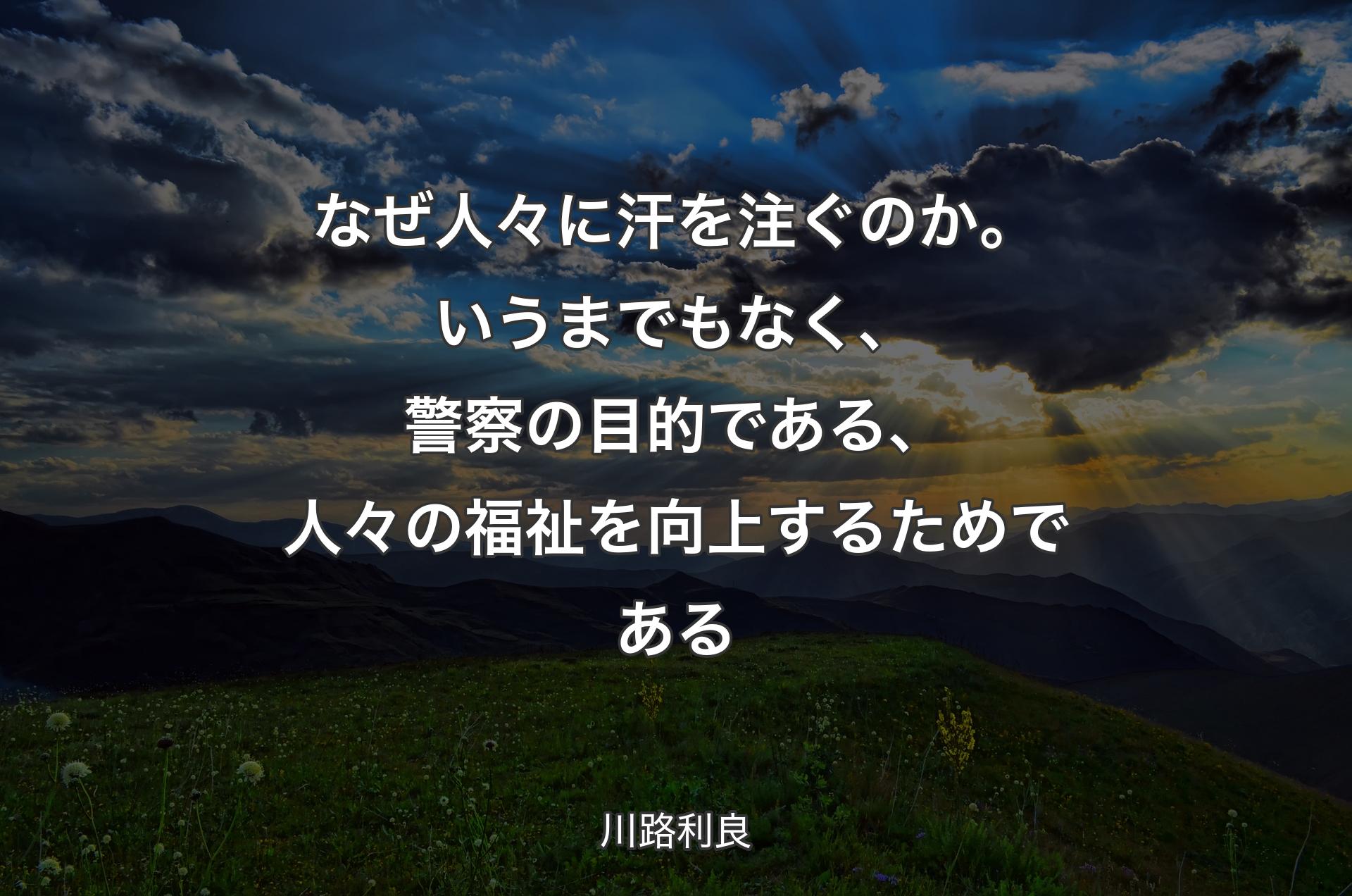 なぜ人々に汗を注ぐのか。いうまでもなく、警察の目的である、人々の福祉を向上するためである - 川路利良