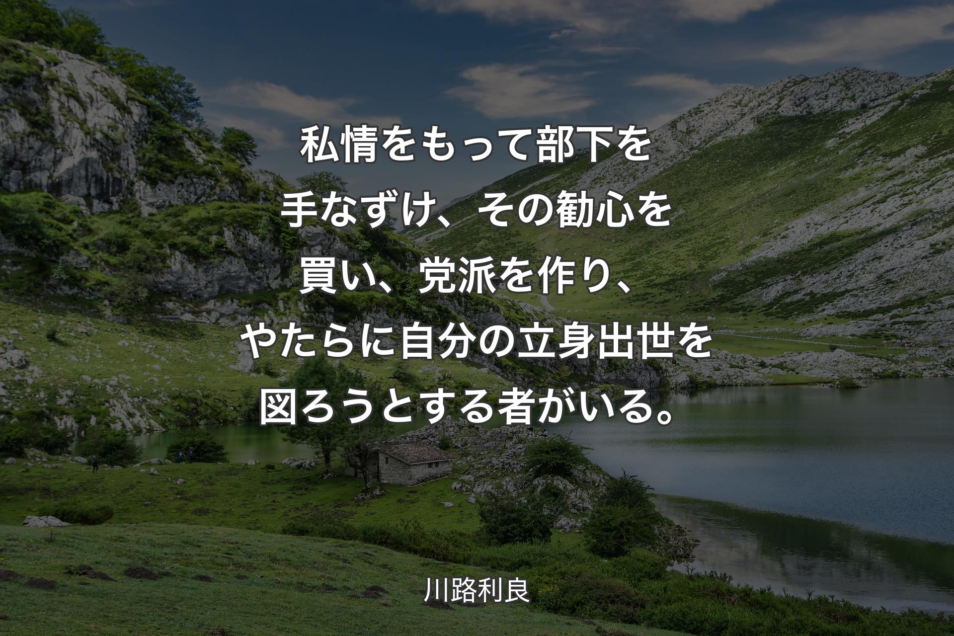 私情をもって部下を手なずけ、その勧心を買い、党派を作り、やたらに自分の立身出世を図ろうとする者がいる。 - 川路利良