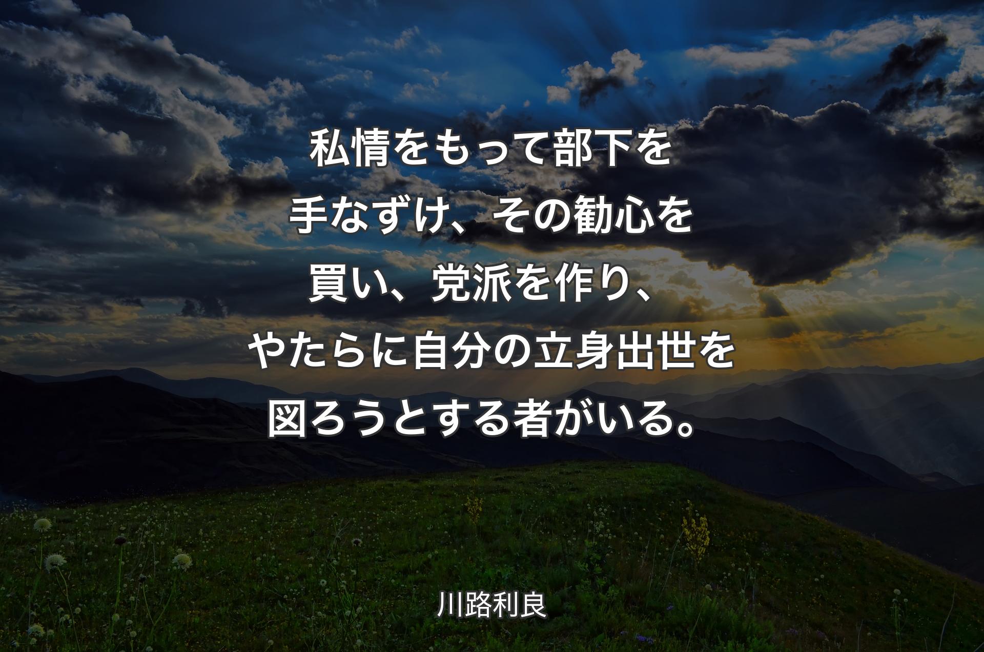 私情をもって部下を手なずけ、その勧心を買い、党派を作り、やたらに自分の立身出世を図ろうとする者がいる。 - 川路利良