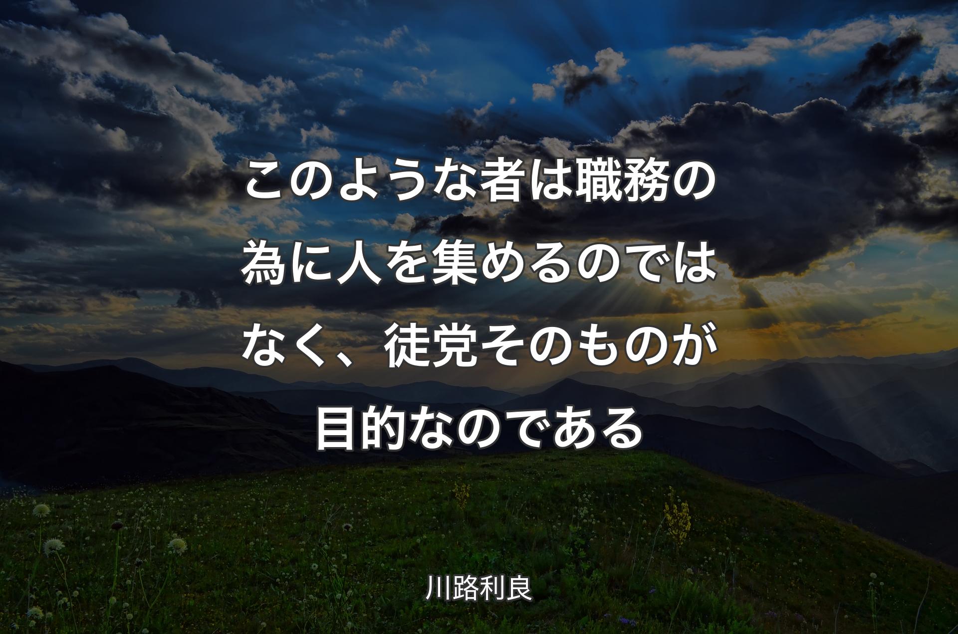 このような者は職務の為に人を集めるのではなく、徒党そのものが目的なのである - 川路利良