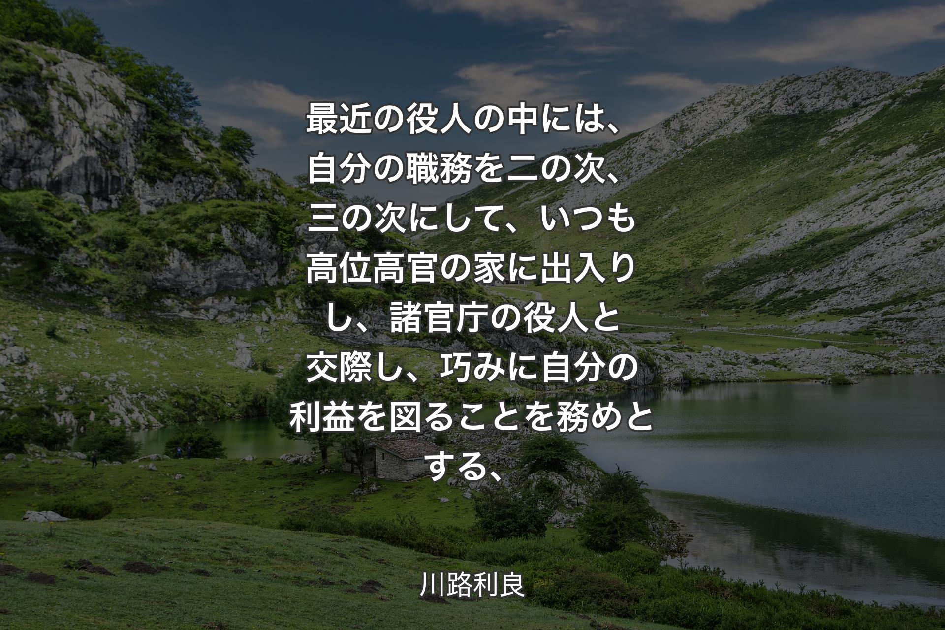 【背景1】最近の役人の中には、自分の職務を二の次、三の次にして、いつも高位高官の家に出入りし、諸官庁の役人と交際し、巧みに自分の利益を図ることを務めとする、 - 川路利良