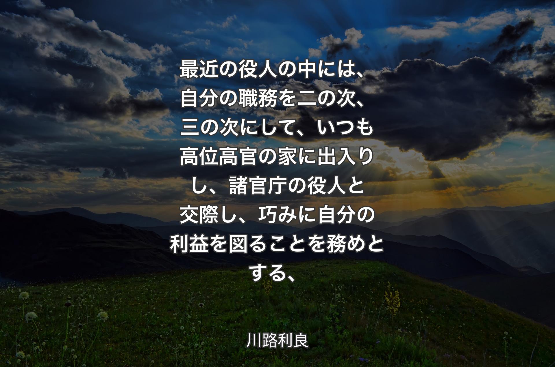 最近の役人の中には、自分の職務を二の次、三の次にして、いつも高位高官の家に出入りし、諸官庁の役人と交際し、巧みに自分の利益を図ることを務めとする、 - 川路利良