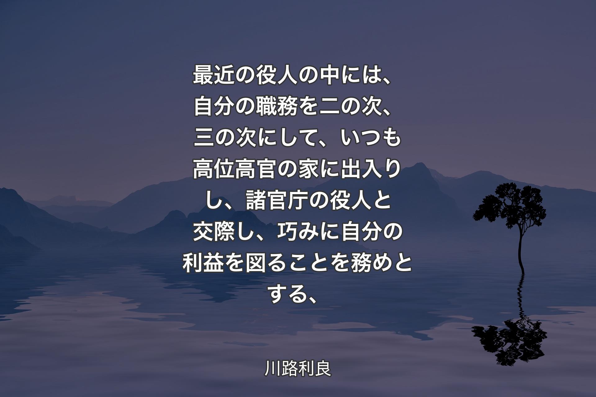 最近の役人の中には、自分の職務を二の次、三の次にして、いつも高位高官の家に出入りし、諸官庁の役人と交際し、巧みに自分の利益を図ることを務めとする、 - 川路利良