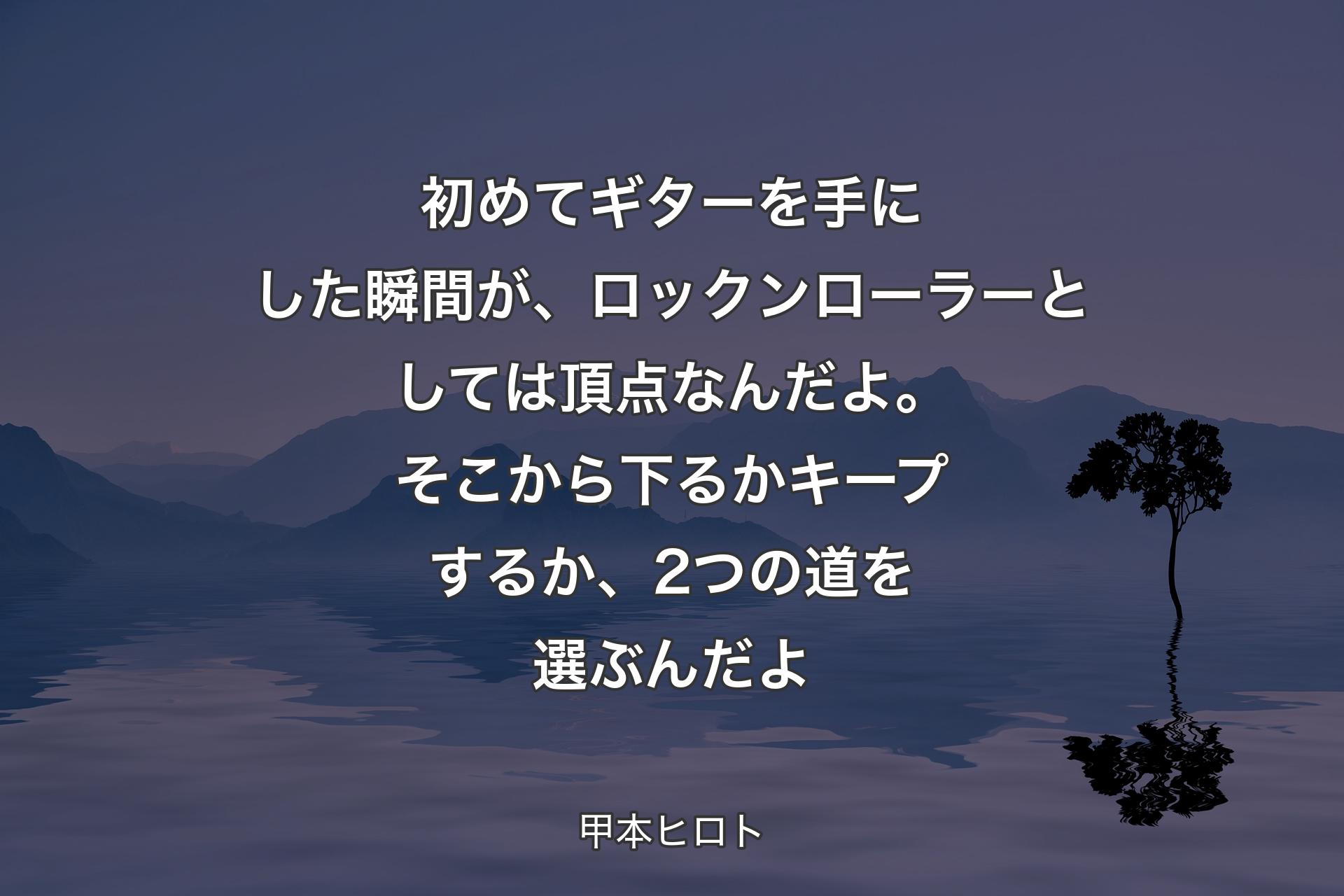 【背景4】初めてギターを手にした瞬間が、ロックンローラーとしては頂点なんだよ。そこから下るかキープするか、2つの道を選ぶんだよ - 甲本ヒロト