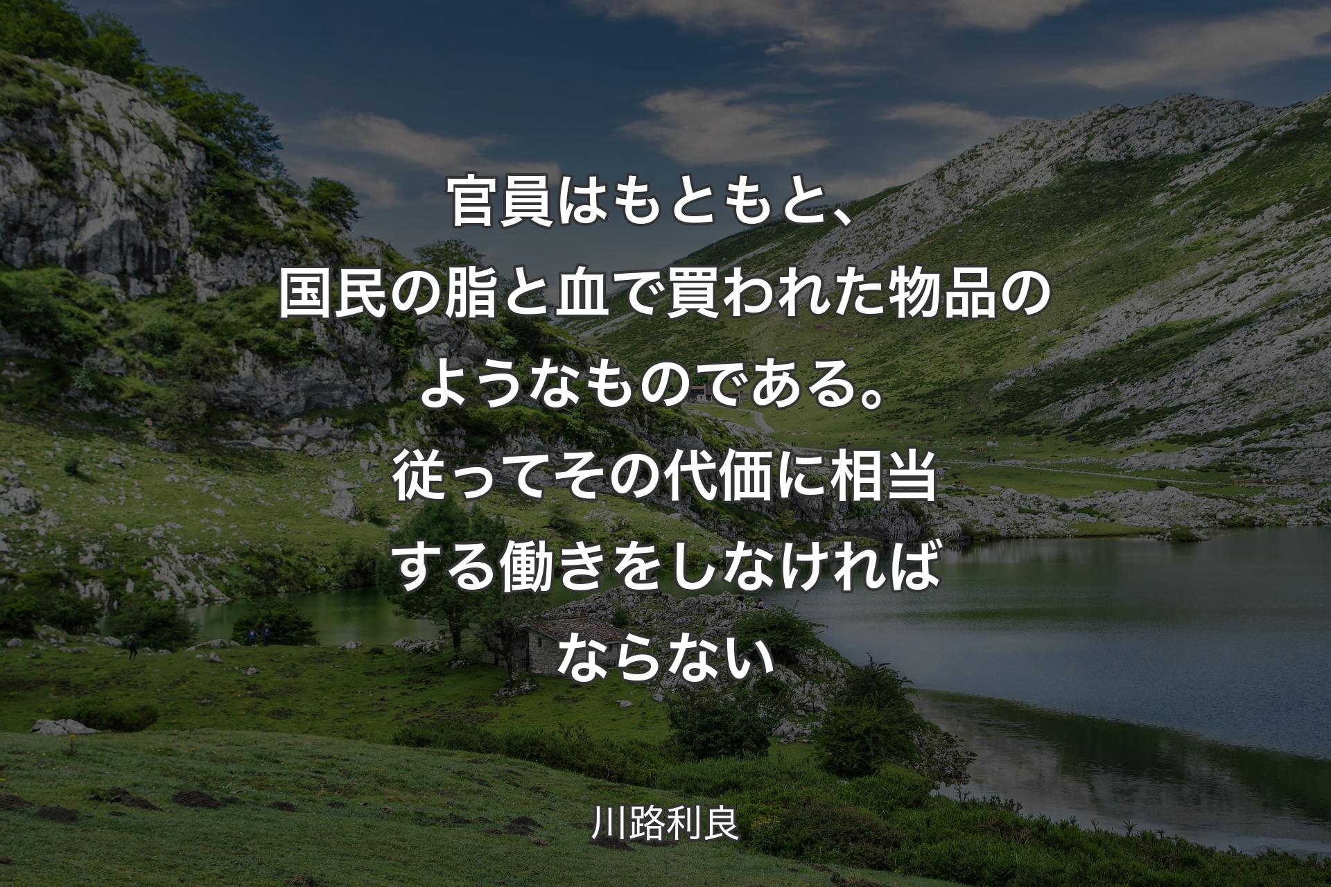 官員はもともと、国民の脂と血で買われた物品のようなものである。従ってその代価に相当する働きをしなければならない - 川路利良