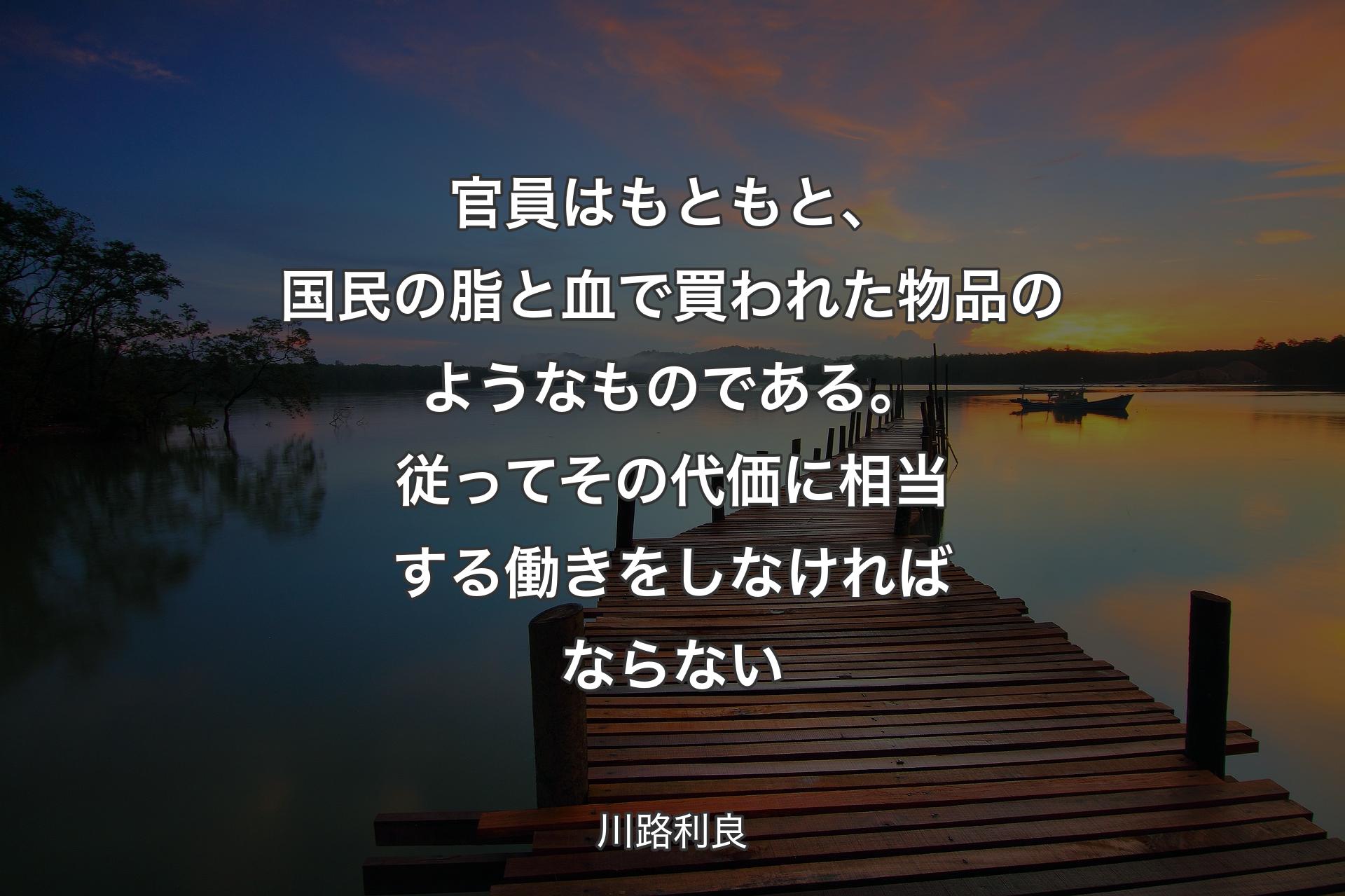 【背景3】官員はもともと、国民の脂と血で買われた物品のようなものである。従ってその代価に相当する働きをしなければならない - 川路利良