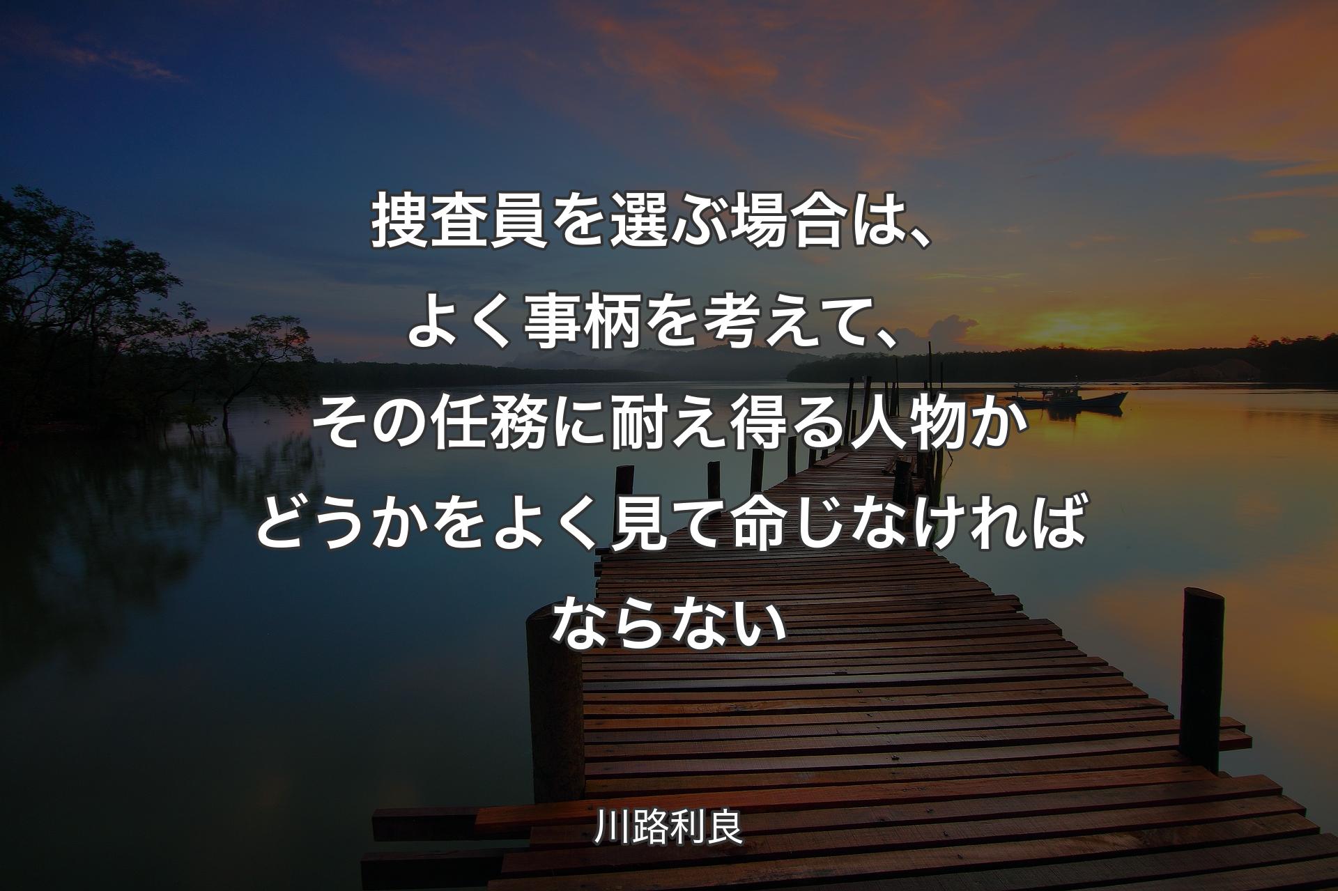 捜査員を選ぶ場合は、よく事柄を考えて、その任務に耐え得る人物かどうかをよく見て命じなければならない - 川路利良