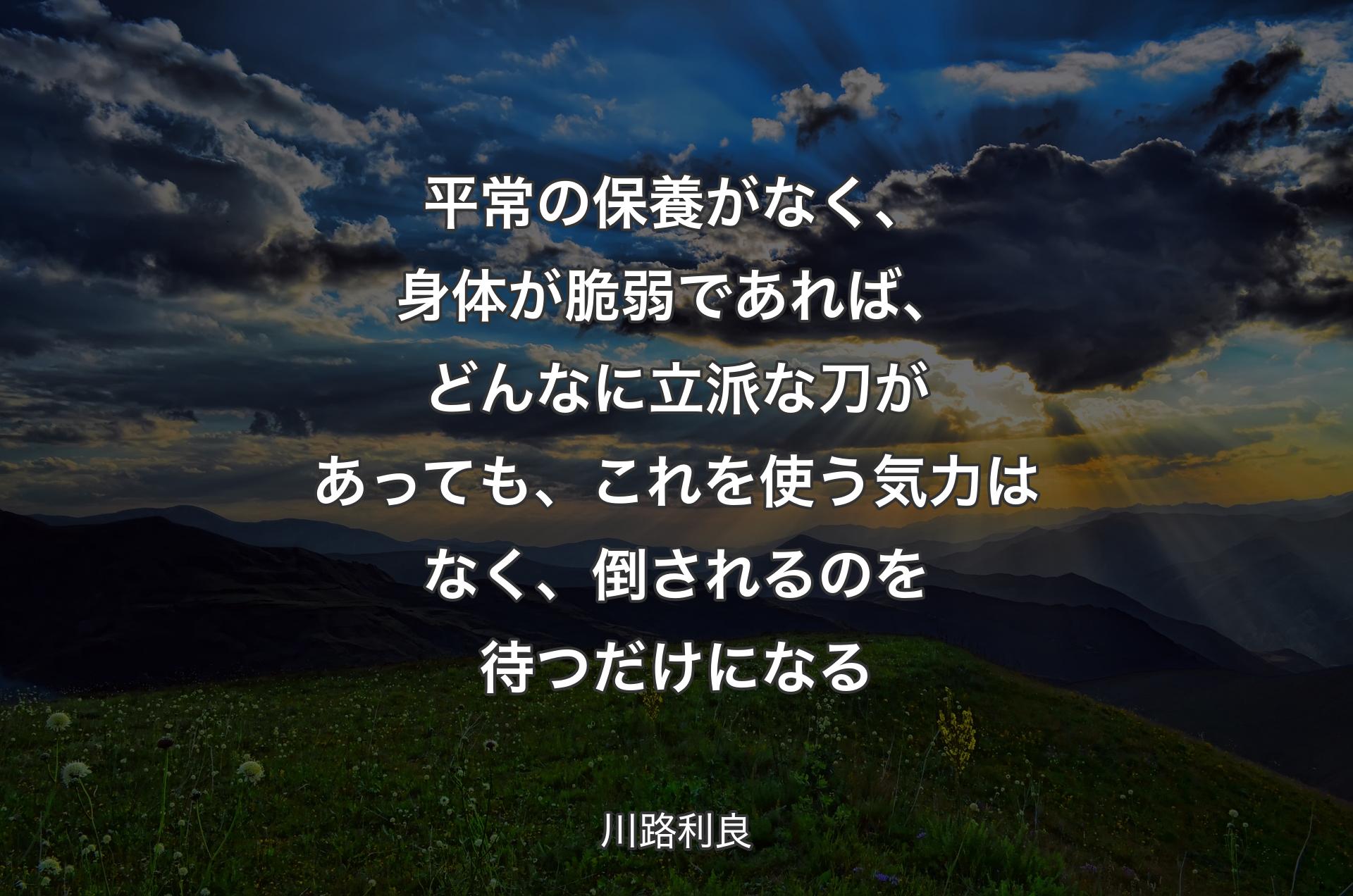 平常の保養がなく、身体が脆弱であれば、どんなに立派な刀があっても、これを使う気力はなく、倒されるのを待つだけになる - 川路利良