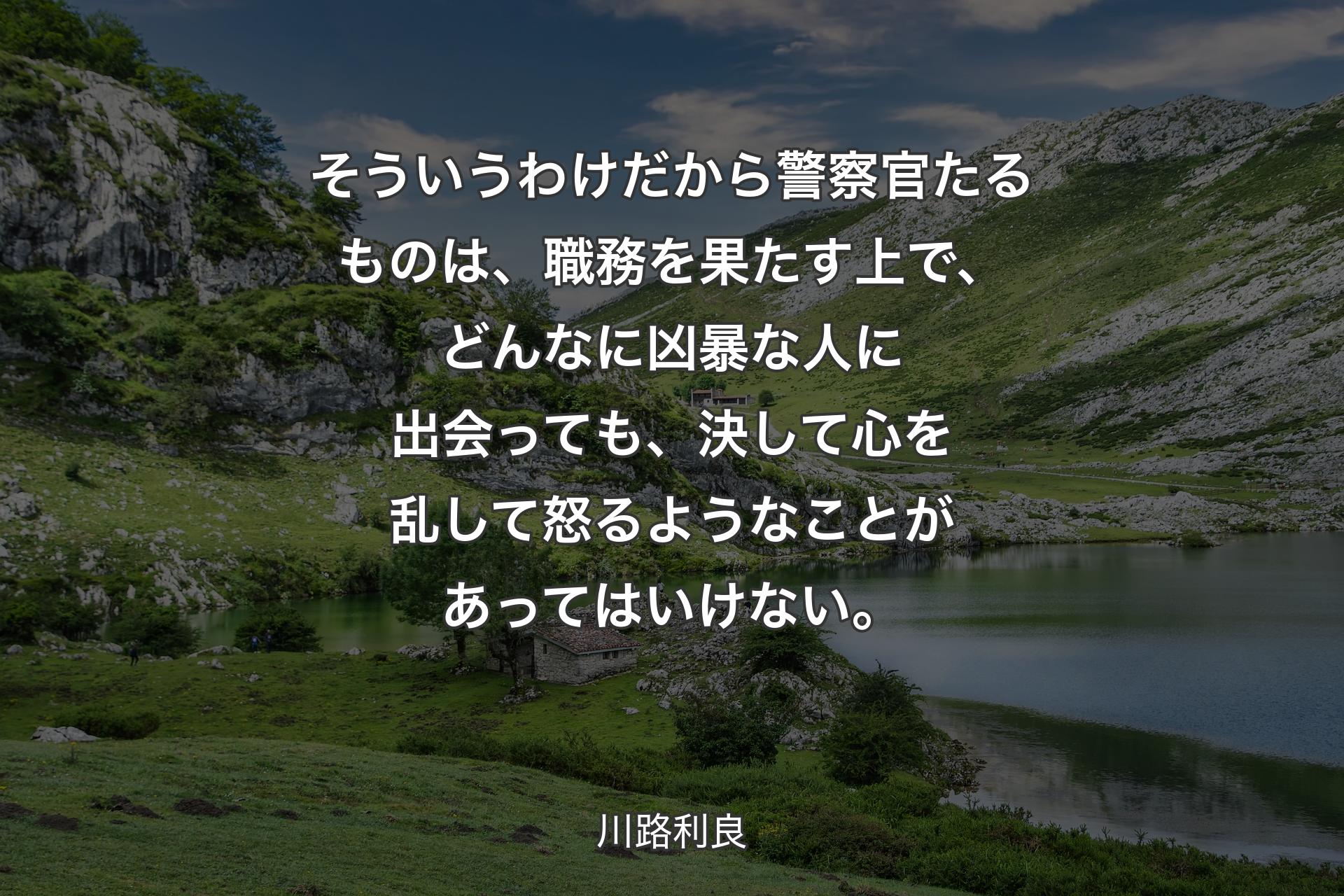 そういうわけだから警察官たるものは、職務を果たす上で、どんなに凶暴な人に出会っても、決して心を乱して怒るようなことがあってはいけない。 - 川路利良