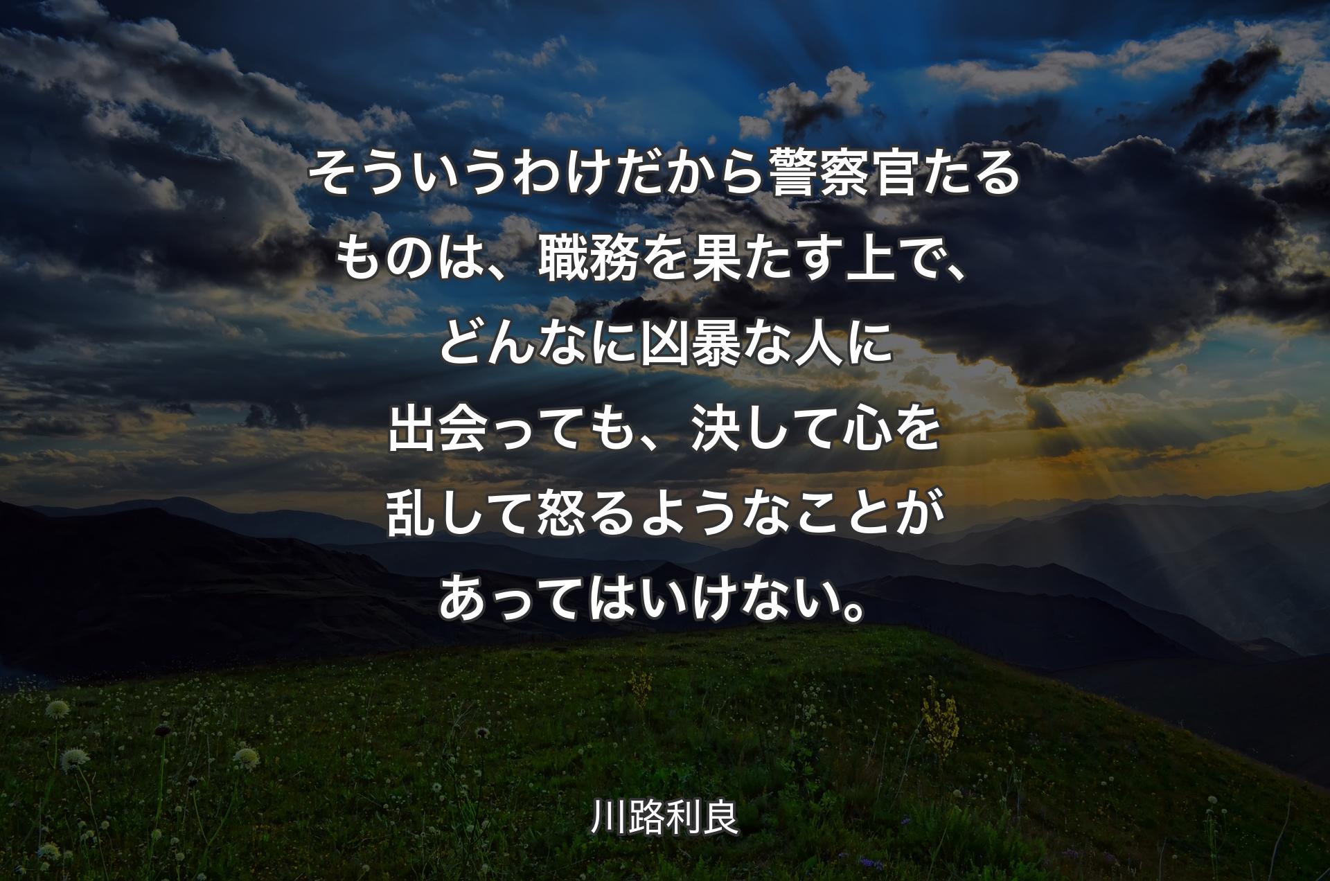 そういうわけだから警察官たるものは、職務を果たす上で、どんなに凶暴な人に出会っても、決して心を乱して怒るようなことがあってはいけない。 - 川路利良