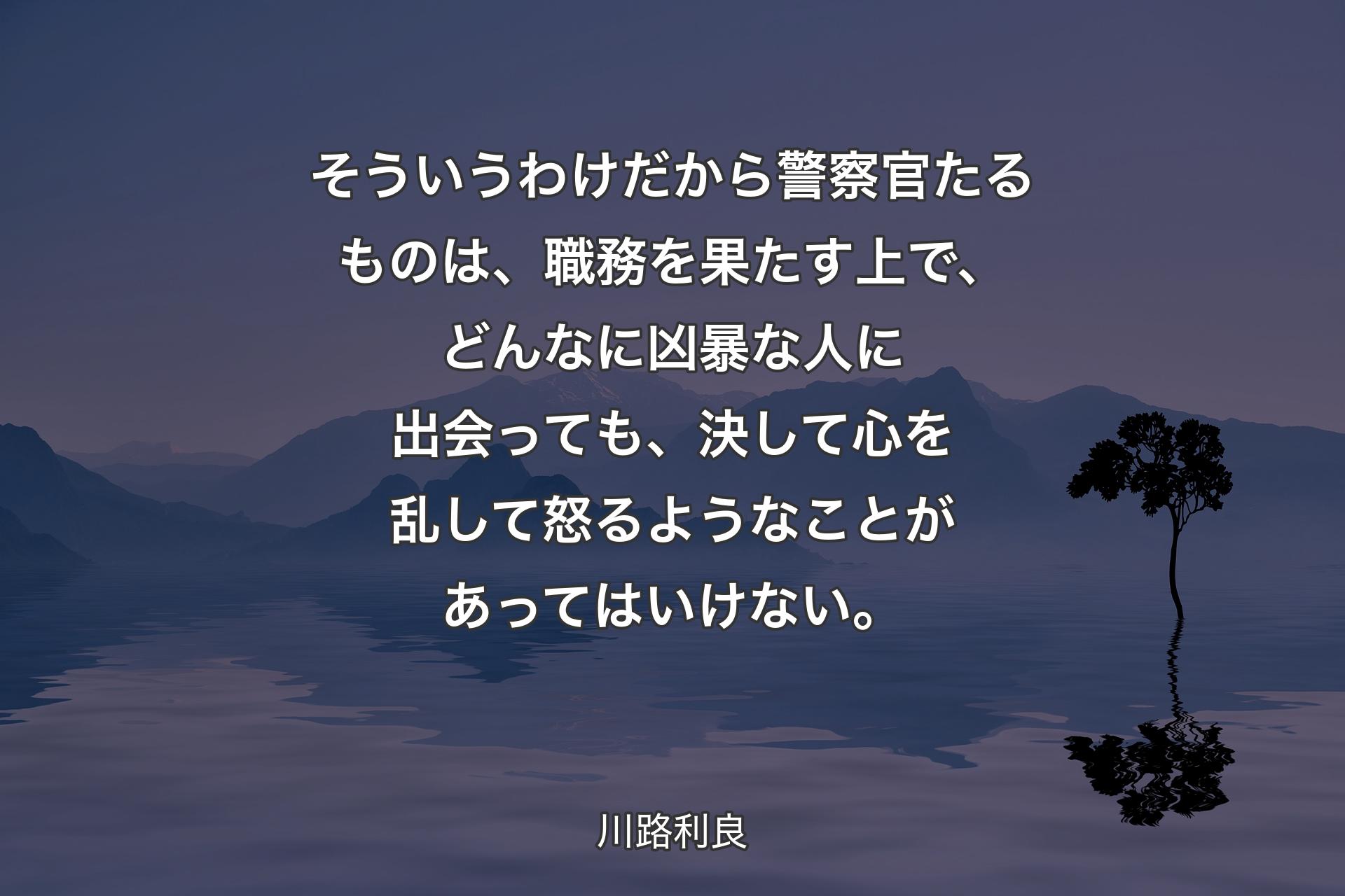 【背景4】そういうわけだから警察官たるものは、職務を果たす上で、どんなに凶暴な人に出会っても、決して心を乱して怒るようなことがあってはいけない。 - 川路利良