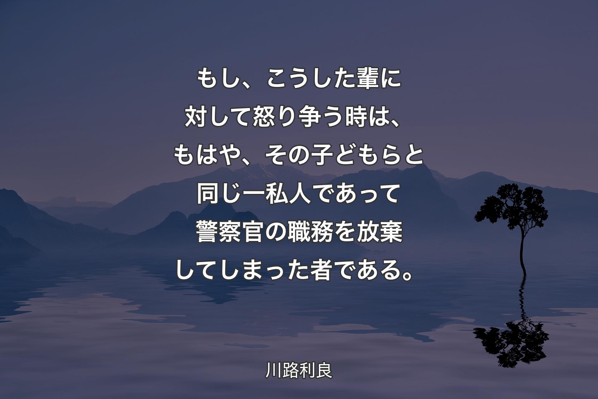 【背景4】もし、こうした輩に対して怒り争う時は、もはや、その子どもらと同じ一私人であって警察官の職務を放棄してしまった者である。 - 川路利良