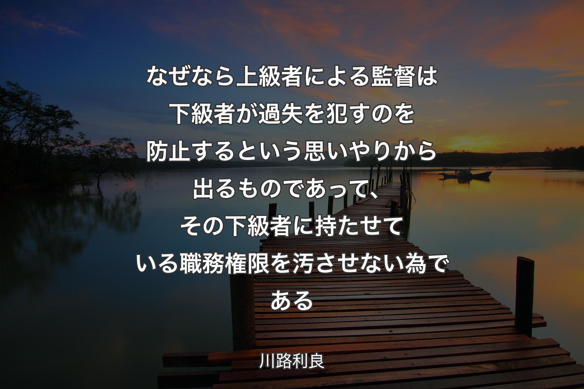 なぜなら上級者による監督は下級者が過失を犯すのを防止するという思いやりから出るものであって、その下級者に持たせている職務権限を汚させない為である - 川路利良