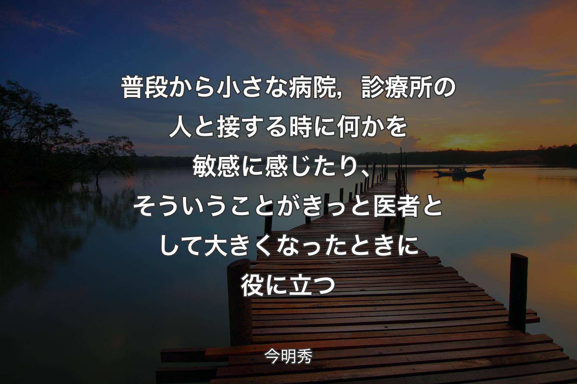 普段から小さな病院，診療所の人と接する時に何かを敏感に感じたり、そういうことがきっと医者として大きくなったときに役に立つ - 今明秀