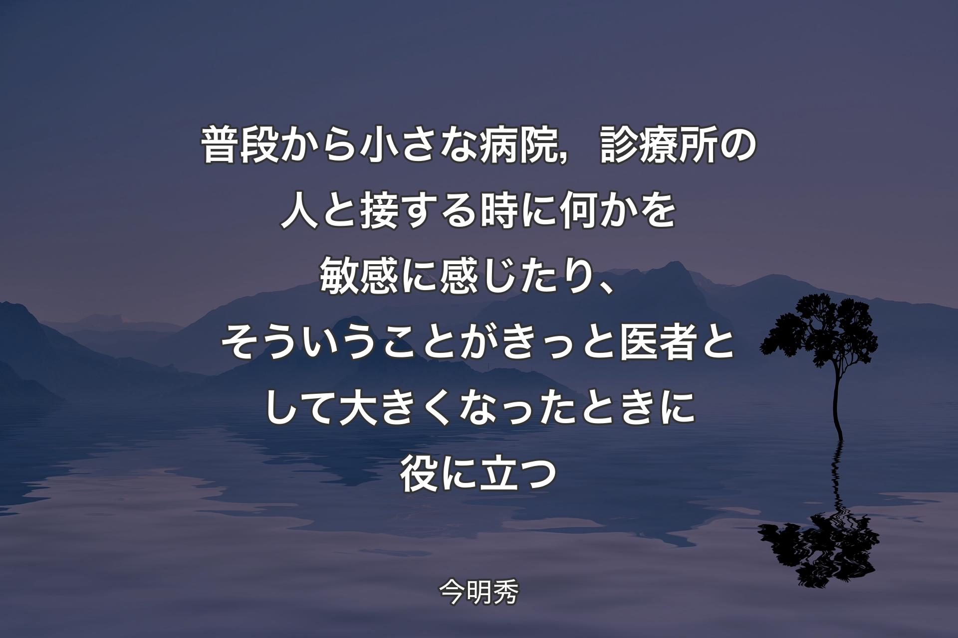 普段から小さな病院，診療所の人と接する時に何かを敏感に感じたり、そういうことがきっと医者として大きくなったときに役に立つ - 今明秀