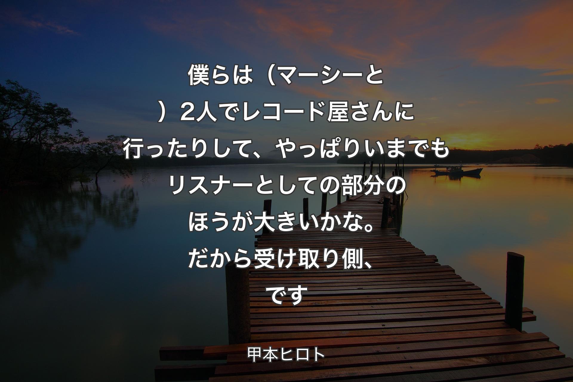 僕らは（マーシーと）2人でレコード屋さんに行ったりして、やっぱりいまでもリスナーとしての部分のほうが大きいかな。だから受け取り側、です - 甲本ヒロト