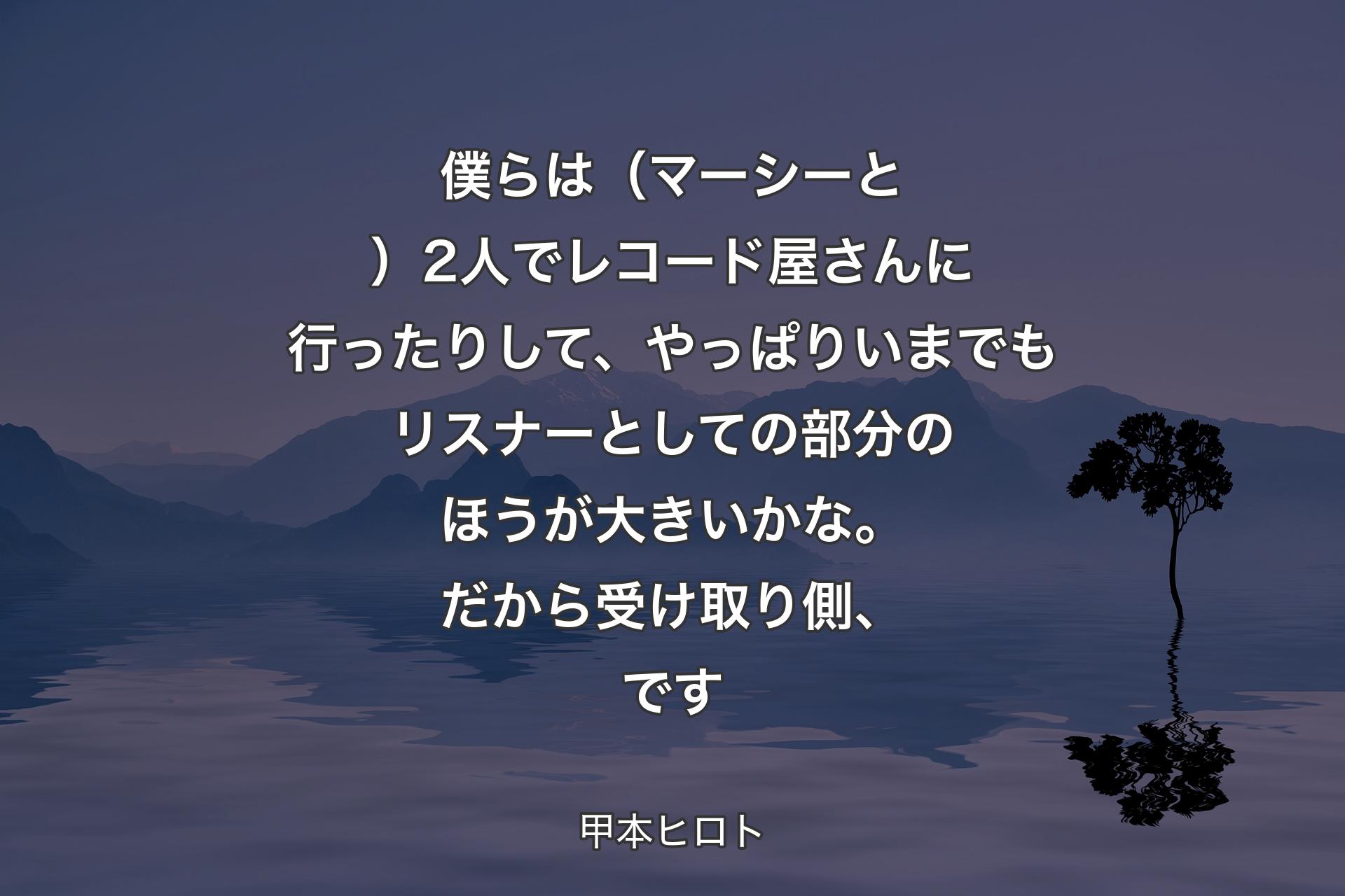 【背景4】僕らは（マーシーと）2人でレコード屋さんに行ったりして、やっぱりいまでもリスナーとしての部分のほうが大きいかな。だから受け取り側、です - 甲本ヒロト