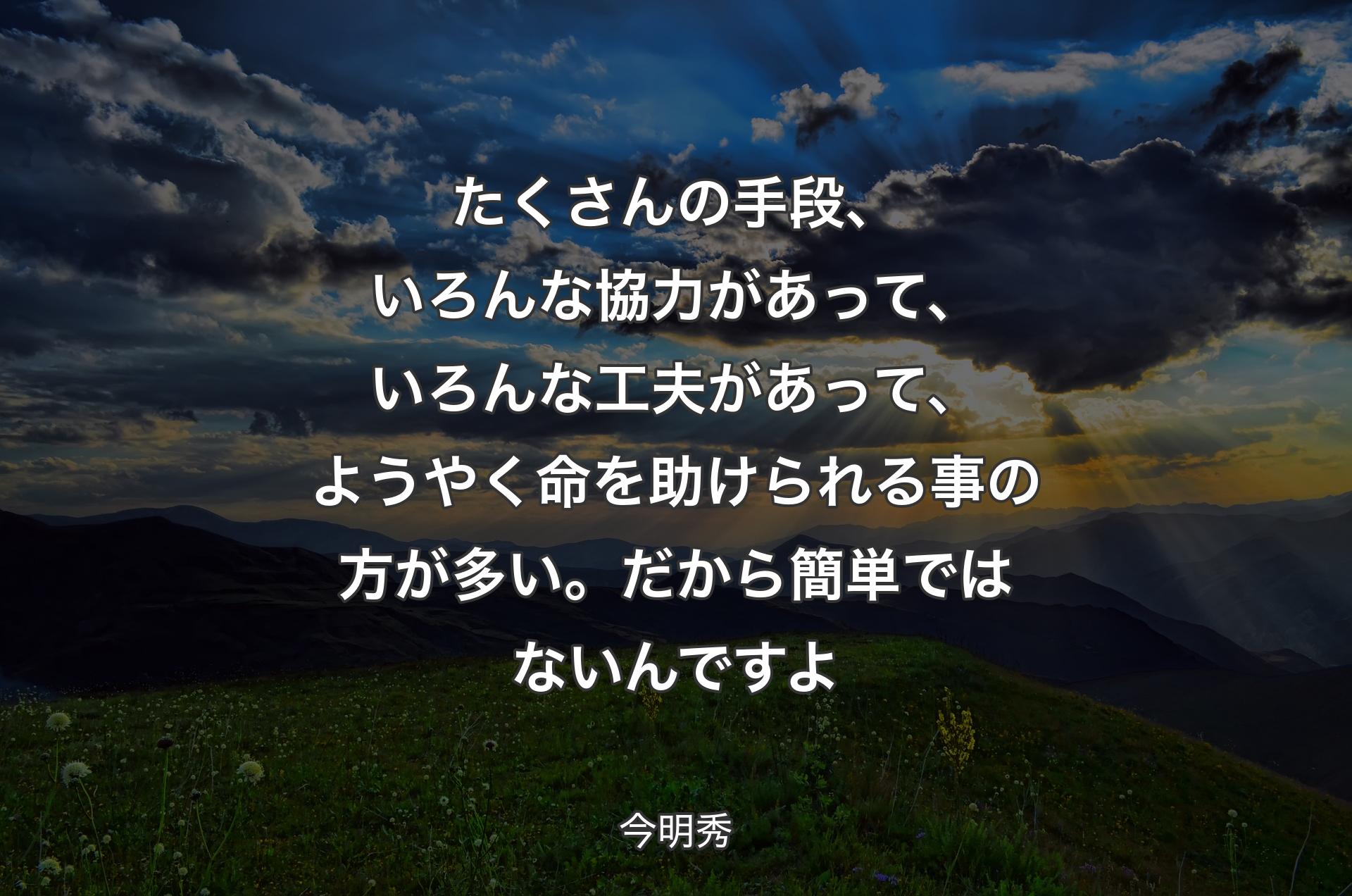 たくさんの手段、いろんな協力があって、いろんな工夫があって、ようやく命を助けられる事の方が多い。だから簡単ではないんですよ - 今明秀